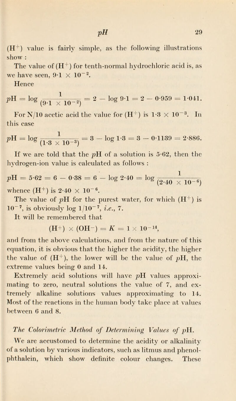 (H^) value is fairly simple, as the following illustrations show : The value of (H + ) for tenth-normal hydrochloric acid is, as we have seen, 9T x 10“2. Hence = '°g (9.1 xio-«) = 2 ~ lo« 91 = 2 - °'959 = 1 0il- For N/10 acetic acid the value for (H + ) is 1-3 X 10-3. In this case pH = log 7= 3 - log 1-3 = 3 - 0 1139 = 2-886. 1 h (1-3 X 10-3) b If we are told that the pH of a solution is 5-62, then the hydrogen-ion value is calculated as follows : pH = 5-62 = 6 - 0-38 = 6 - log 2-40 = log —— - 1 ■ .. 1 (2-40 X 10-6) whence (H + ) is 2-40 x 10“ 6. The value of pH for the purest water, for which (H+) is 10~7, is obviously log 1/10-7, i.e., 7. It will be remembered that (H+) x (OH-) = K = lx 10-14, and from the above calculations, and from the nature of this equation, it is obvious that the higher the acidity, the higher the value of (H + ), the lower will be the value of pH, the extreme values being 0 and 14. Extremely acid solutions will have pH values approxi¬ mating to zero, neutral solutions the value of 7, and ex¬ tremely alkaline solutions values approximating to 14. Most of the reactions in the human body take place at values between 6 and 8. The Colorimetric Method of Determining Values of pH. We are accustomed to determine the acidity or alkalinity of a solution by various indicators, such as litmus and phenol- phthalein, which show definite colour changes. These