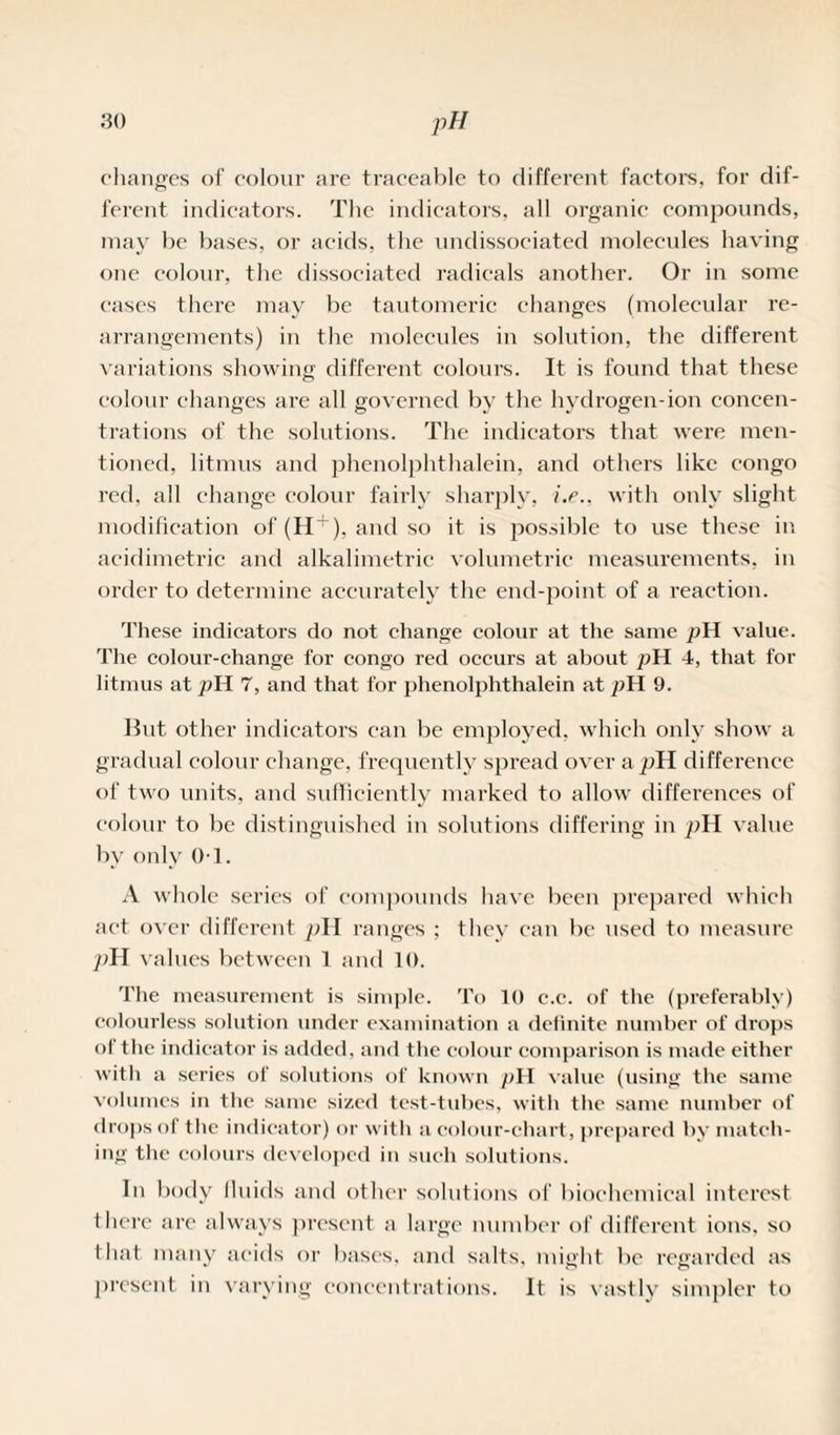 changes of colour are traceable to different factors, for dif¬ ferent indicators. The indicators, all organic compounds, may be bases, or acids, the undissociated molecules having one colour, the dissociated radicals another. Or in some cases there may be tautomeric changes (molecular re¬ arrangements) in the molecules in solution, the different variations showing different colours. It is found that these colour changes are all governed by the hydrogen-ion concen¬ trations of the solutions. The indicators that were men¬ tioned, litmus and phenolphthalein, and others like congo red, all change colour fairly sharply, i.e., with only slight modification of (H + ), and so it is possible to use these in acidimetric and alkalimetric volumetric measurements, in order to determine accurately the end-point of a reaction. These indicators do not change colour at the same pH value. The colour-change for congo red occurs at about pH 4, that for litmus at pH 7, and that for phenolphthalein at pH 9. Hut other indicators can be employed, which only show a gradual colour change, frequently spread over a pH difference of two units, and sufficiently marked to allow differences of colour to be distinguished in solutions differing in pH value bv only 0-1. A whole series of compounds have been prepared which act over different pH ranges ; they can be used to measure pH values between 1 and 10. The measurement is simple. To 10 c.e. of the (preferably) colourless solution under examination a detinite number of drops of the indicator is added, and the colour comparison is made either with a series of solutions of known pH value (using the same volumes in the same sized test-tubes, with the same number of drops of the indicator) or with a colour-chart, prepared by match¬ ing the colours developed in such solutions. In body fluids and other solutions of biochemical interest there are always present a large number of different ions, so that many acids or bases, and salts, might lie regarded as present in varying concentrations. It is vastly simpler to
