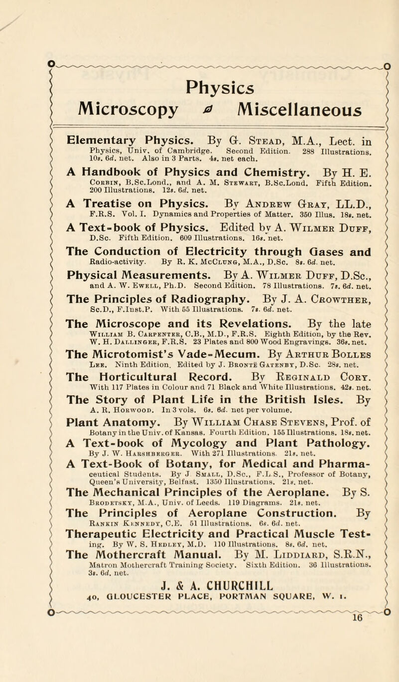 Physics Microscopy ^ Miscellaneous i Elementary Physics. By G. Stead, M.A., Lect. in Physics, Univ. of Cambridge. Second Edition. 288 Illustrations. 10s. 6d. net. Also in 3 Parts. 4s. net each. A Handbook of Physics and Chemistry. By H. E. Corbin, B.Sc.Lond., and A. M. Stewart, B.Sc.Lond. Fifth Edition. 200 Illustrations. 12s. 6d. net. A Treatise on Physics. By Andrew Gray, LL.D., F.R.S. Vol. I. Dynamics and Properties of Matter. 350 Illus. 18s.net. A Text-book of Physics. Edited bv A. Wilmer Duff, D.Sc. Fifth Edition. 609 Illustrations. 16s.net. The Conduction of Electricity through Gases and Radio-activity. By R. K. McClung, M.A., D.Sc. 8s. 6d. net. Physical Measurements. By A. Wilmer Duff, D.Sc., and A. W. Ewf.i,l, Ph.D. Second Edition. 78 Illustrations. 7s.6d.net. The Principles of Radiography. By J. A. Crowther, Sc.D., F.Inst.P. With 65 Illustrations. 7s. 6d. net. The Microscope and its Revelations. By the late William B. Carpenter, C.B., M.D., F.R.S. Eighth Edition, by the Rev. W. H. Dallingkr, F.R.S. 23 Plates and 800 Wood Engravings. 36s. net. The Microtomist’s Vade-Mecum. By Arthur Bolles Lee. Ninth Edition. Edited by J. Bronte Gatenby, D.Sc. 28s.net. The Horticultural Record. By Reginald Cory. With 117 Plates in Colour and 71 Black and White Illustrations. 42s. net. The Story of Plant Life in the British Isles. By A. R. Horwood. In 3 vols. 6s. 6d. net per volume. Plant Anatomy. By William Chase Stevens, Prof, of Botany in the Uuiv. of Kansas. Fourth Edition. 155 Illustrations. 18s.net. A Text-book of Mycology and Plant Pathology. By J. W. Harshbkrgkr. With 271 Illustrations. 21s.net. A Text-Book of Botany, for Medical and Pharma¬ ceutical Students. By J Small, D.Sc., F.L.S., Professor of Botany, Queen’H University, Belfast. 1350 Illustrations. 21s.net. The Mechanical Principles of the Aeroplane. By S. Brodetsky, M.A., Univ. of Leeds. 119 Diagrams. 21s. net. The Principles of Aeroplane Construction. By Rankin Kennedy, C.E. 51 Illustrations. 6s. 6d. net. Therapeutic Electricity and Practical Muscle Test¬ ing. By W. S. Hkdley, M.D. 110 Illustrations. 8s. 6d. net. The Mothercraft Manual. By M. Liddiard, S.R.N., Matron Mothercraft Training Society. Sixth Edition. 36 Illustrations. 3s. 6d. net. J. & A. CHURCHILL 40, GLOUCESTER PLACE, PORTMAN SQUARE, W. i.