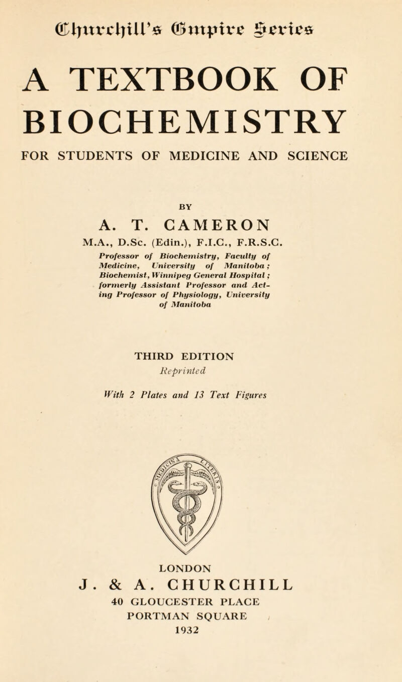 ©IjuvcljUr* (Bmpivc $cx*tcs A TEXTBOOK OF BIOCHEMISTRY FOR STUDENTS OF MEDICINE AND SCIENCE BY A. T. CAMERON M.A., D.Sc. (Edin.), F.I.C., F.R.S.C. Professor of Biochemistry, Faculty of Hledicine, University of Manitoba; Biochemist, Winnipeg General Hospital; formerly Assistant Professor and Act¬ ing Professor of Physiology, University of Manitoba THIRD EDITION Reprinted With 2 Plates and 13 Text Figures LONDON J . & A. CHURCHILL 40 GLOUCESTER PLACE PORTMAN SQUARE 1932