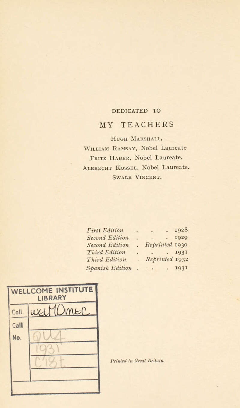 DEDICATED TO MY TEACHERS Hugh Marshall. William Ramsay, Nobel Laureate Fritz Haber, Nobel Laureate. Albrecht Kossel, Nobel Laureate. Swale Vincent. First Edition Second Edition Second Edition Third Edition Third Edition Spanish Edition . 1928 . 1929 Reprinted 1930 . 1931 Reprinted 1932 . 1931 WELLCOME INSTITUTE library Coll uuo,KDmfc(L_ Call No. 9 ' 1 J I 1 qo, > ; Printed in Great Britain