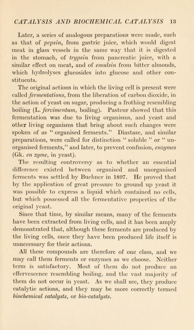 Later, a series of analogous preparations were made, such as that of pepsin, from gastric juice, which would digest meat in glass vessels in the same way that it is digested in the stomach, of trypsin from pancreatic juice, with a similar effect on meat, and of emulsin from bitter almonds, which hydrolyses glucosides into glucose and other con¬ stituents. The original actions in which the living cell is present were called fermentations, from the liberation of carbon dioxide, in the action of yeast on sugar, producing a frothing resembling boiling (L. fervimentum, boiling). Pasteur showed that this fermentation was due to living organisms, and yeast and other living organisms that bring about such changes were spoken of as “ organised ferments.” Diastase, and similar preparations, were called for distinction “ soluble ” or “ un¬ organised ferments,” and later, to prevent confusion, enzymes (Gk. en zyme, in yeast). The resulting controversy as to whether an essential difference existed between organised and unorganised ferments was settled by Buchner in 1897. He proved that by the application of great pressure to ground up yeast it was possible to express a liquid which contained no cells, but which possessed all the fermentative properties of the original yeast. Since that time, by similar means, many of the ferments have been extracted from living cells, and it has been amply demonstrated that, although these ferments are produced by the living cells, once they have been produced life itself is unnecessary for their actions. All these compounds are therefore of one class, and we may call them ferments or enzymes as we choose. Neither term is satisfactory. Most of them do not produce an effervescence resembling boiling, and the vast majority of them do not occur in yeast. As we shall see, they produce catalytic actions, and they may be more correctly termed biochemical catalysts, or bio-catalysts.