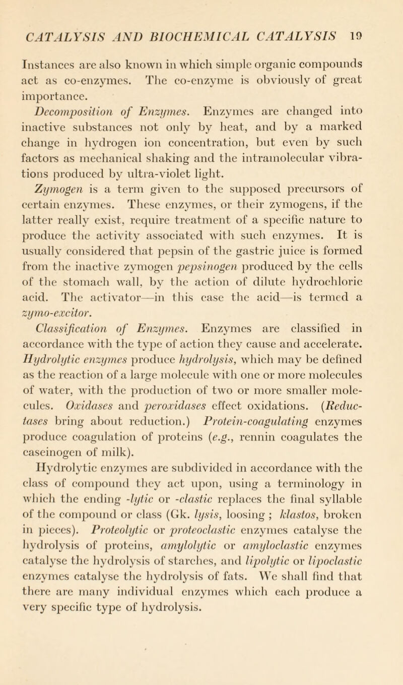 Instances are also known in which simple organic compounds act as co-enzymes. The co-enzyme is obviously of great importance. Decomposition of Enzymes. Enzymes are changed into inactive substances not only by heat, and by a marked change in hydrogen ion concentration, but even by such factors as mechanical shaking and the intramolecular vibra¬ tions produced by ultra-violet light. Zymogen is a term given to the supposed precursors of certain enzymes. These enzymes, or their zymogens, if the latter really exist, require treatment of a specific nature to produce the activity associated with such enzymes. It is usually considei’ed that pepsin of the gastric juice is formed from the inactive zymogen pepsinogen produced by the cells of the stomach wall, by the action of dilute hydrochloric acid. The activator—in this case the acid—is termed a zymo-excitor. Classification of Enzymes. Enzymes are classified in accordance with the tyjie of action they cause and accelerate. Hydrolytic enzymes produce hydrolysis, which may be defined as the inaction of a large moleeide with one or more molecules of water, with the production of two or more smaller mole¬ cules. Oxidases and peroxidases effect oxidations. (Reduc¬ tases bring about reduction.) Protein-coagulating enzymes produce coagulation of proteins {e.g., rennin coagulates the caseinogen of milk). Hydrolytic enzymes are subdivided in accordance with the class of eomjxound they act upon, using a terminology in which the ending -lytic or -clastic replaces the final syllable of the compound or class (Gk. lysis, loosing ; klastos, broken in pieces). Proteolytic or proteoclastic enzymes catalyse the hydrolysis of proteins, amylolytic or amyloclastic enzymes catalyse the hydrolysis of starches, and lipolytic or lipoclastic enzymes catalyse the hydrolysis of fats. We shall find that there are many individual enzymes which each pi'oduce a very specific type of hydrolysis.