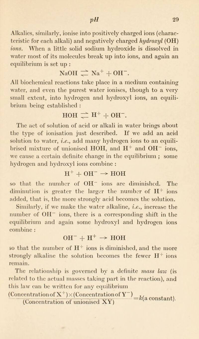 Alkalies, similarly, ionise into positively charged ions (charac¬ teristic for each alkali) and negatively charged hydroxyl (OH) ions. When a little solid sodium hydroxide is dissolved in water most of its molecules break up into ions, and again an equilibrium is set up : NaOII ^ Na+ + OH-. All biochemical reactions take place in a medium containing water, and even the purest water ionises, though to a very small extent, into hydrogen and hydroxyl ions, an equili¬ brium being established : HOH ^ H+ + OH-. The act of solution of acid or alkali in water brings about the tyj:>e of ionisation just described. If we add an acid solution to water, i.e., add many hydrogen ions to an equili- brised mixture of unionised HOH, and H+ and OH- ions, we cause a certain definite change in the equilibrium ; some hydrogen and hydroxyl ions combine : H+ + OH- -> HOH so that the number of Oil- ions are diminished. The diminution is greater the larger the number of H+ ions added, that is, the more strongly acid becomes the solution. Similarly, if we make the water alkaline, i.e., increase the number of OH- ions, there is a corresponding shift in the equilibrium and again some hydroxyl and hydrogen ions combine : OH- + H+ -* HOH so that the number of H+ ions is diminished, and the more strongly alkaline the solution becomes the fewer II+ ions remain. The relationship is governed by a definite mass laiv (is related to the actual masses taking part in the reaction), and this law can be written for any equilibrium (Concentrationof X ! ) x (Concentrationof Y-) (Concentration of unionised XY) =k(a constant).