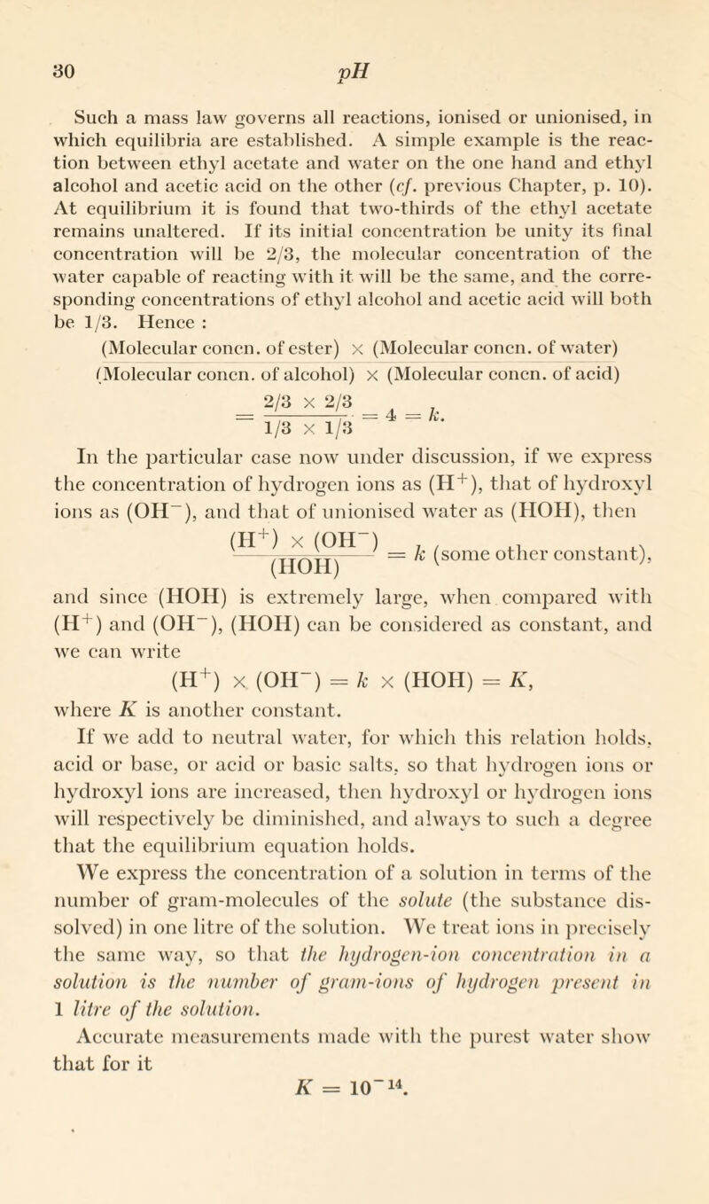 Such a mass law governs all reactions, ionised or unionised, in which equilibria are established. A simple example is the reac¬ tion between ethyl acetate and water on the one hand and ethyl alcohol and acetic acid on the other (cj. previous Chapter, p. 10). At equilibrium it is found that two-thirds of the ethyl acetate remains unaltered. If its initial concentration be unity its final concentration will be 2/3, the molecular concentration of the water capable of reacting with it will be the same, and the corre¬ sponding concentrations of ethyl alcohol and acetic acid will both be 1/3. Hence : (Molecular concn. of ester) x (Molecular concn. of water) (Molecular concn. of alcohol) x (Molecular concn. of acid) 2/3 X 2/3 t - A. 1/3 X 1/3 In the particular case now under discussion, if we express the concentration of hydrogen ions as (H + ), that of hydroxyl ions as (OH-), and that of unionised water as (HOH), then (H+) x (OH-) . , . .. -/TTA:T.- = le (some other constant), (HOH) and since (HOH) is extremely large, when compared with (H+) and (OH-), (HOH) can be considered as constant, and we can write (H+) x (OH-) = k x (HOH) = K, where K is another constant. If we add to neutral water, for which this relation holds, acid or base, or acid or basic salts, so that hydrogen ions or hydroxyl ions are increased, then hydroxyl or hydrogen ions will respectively be diminished, and always to such a degree that the equilibrium equation holds. We express the concentration of a solution in terms of the number of gram-molecules of the solute (the substance dis¬ solved) in one litre of the solution. We treat ions in precisely the same way, so that the liydrogen-ion concentration in a solution is the number of gram-ions of hydrogen present in 1 litre of the solution. Accurate measurements made with the purest water show that for it K = 10-14.