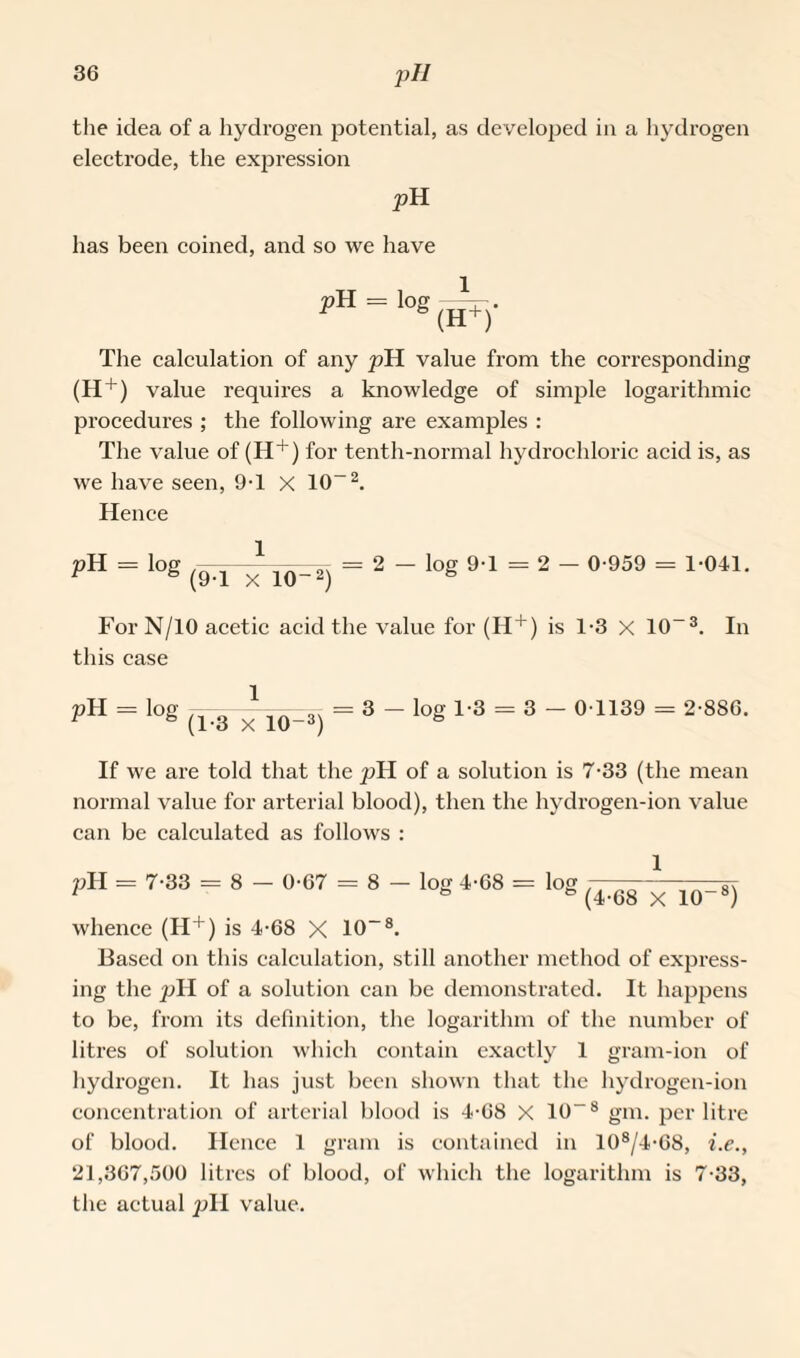 the idea of a hydrogen potential, as developed in a hydrogen electrode, the expression pH has been coined, and so we have pH = log (II+y The calculation of any pH value from the corresponding (H+) value requires a knowledge of simple logarithmic procedures ; the following are examples : The value of (H+) for tenth-normal hydrochloric acid is, as we have seen, 9T X 10“2. Hence pH = l0g (H~x 10-2) = 2 “ log 9'1 = 2 “ 0-959 = 1-041- For N/10 acetic acid the value for (H+) is 1*3 x 10-3. In this case pH = ,0g (l-8~x 10~3j = 3 ~ l0g 1-3 = 3 “ 0 1139 = 2-886- If we are told that the pH of a solution is 7-33 (the mean normal value for arterial blood), then the hydrogen-ion value can be calculated as follows : 1 1 ° & (4-68 X 10“8) whence (H+) is 4-68 X 10~8. Based on this calculation, still another method of express¬ ing the pH of a solution can be demonstrated. It happens to be, from its definition, the logarithm of the number of litres of solution which contain exactly 1 gram-ion of hydrogen. It has just been shown that the hydrogen-ion concentration of arterial blood is 4-68 X 10”8 gm. per litre of blood. Hence 1 gram is contained in 108/4-G8, i.e., 21,367,500 litres of blood, of which the logarithm is 7-33, the actual pH value.