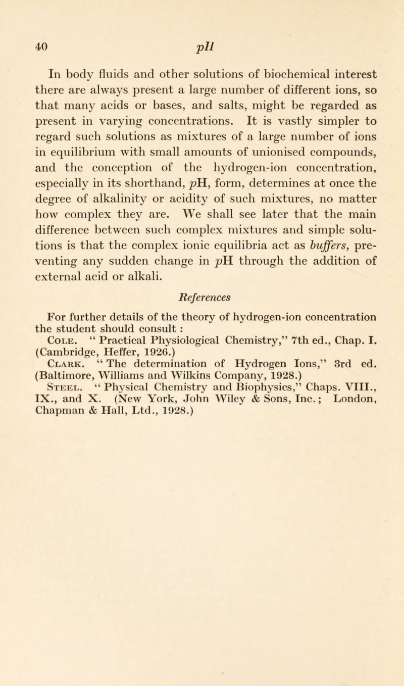 In body fluids and other solutions of biochemical interest there are always present a large number of different ions, so that many acids or bases, and salts, might be regarded as present in varying concentrations. It is vastly simpler to regard such solutions as mixtures of a large number of ions in equilibrium with small amounts of unionised compounds, and the conception of the hydrogen-ion concentration, especially in its shorthand, pH, form, determines at once the degree of alkalinity or acidity of such mixtures, no matter how complex they are. We shall see later that the main difference between such complex mixtures and simple solu¬ tions is that the complex ionic equilibria act as buffers, pre¬ venting any sudden change in pH through the addition of external acid or alkali. References For further details of the theory of hydrogen-ion concentration the student should consult : Cole. “ Practical Physiological Chemistry,” 7th ed., Chap. I. (Cambridge, Heffer, 1926.) Clark. “ The determination of Hydrogen Ions,” 3rd ed. (Baltimore, Williams and Wilkins Company, 1928.) Steel. “ Physical Chemistry and Biophysics,” Chaps. VIII., IX., and X. (New York, John Wiley & Sons, Inc.; London, Chapman & Hall, Ltd., 1928.)