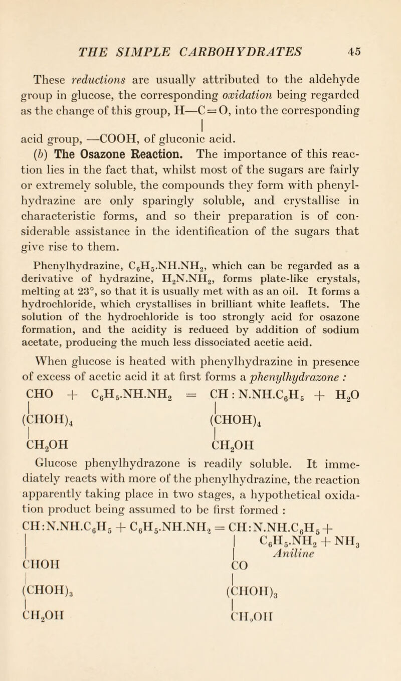 These reductions are usually attributed to the aldehyde group in glucose, the corresponding oxidation being regarded as the change of this group, H—C = 0, into the corresponding I acid group, —COOH, of gluconic acid. (b) The Osazone Reaction. The importance of this reac¬ tion lies in the fact that, whilst most of the sugars are fairly or extremely soluble, the compounds they form with phenyl- hydrazine are only sparingly soluble, and crystallise in characteristic forms, and so their preparation is of con¬ siderable assistance in the identification of the sugars that give rise to them. Phenylhydrazine, C6H5.NII.NH2, which can be regarded as a derivative of hydrazine, H2N.NH2, forms plate-like crystals, melting at 23°, so that it is usually met with as an oil. It forms a hydrochloride, which crystallises in brilliant white leaflets. The solution of the hydrochloride is too strongly acid for osazone formation, and the acidity is reduced by addition of sodium acetate, producing the much less dissociated acetic acid. When glucose is heated with phenylhydrazine in presence of excess of acetic acid it at first forms a phenylhydrazone : CHO + C6H5.NH.NH2 - CH:N.NH.C6H5 + H20 (CHOH)4 (CHOH)4 ch2oh ch2oh Glucose phenylhydrazone is readily soluble. It imme¬ diately reacts with more of the phenylhydrazine, the reaction apparently taking place in two stages, a hypothetical oxida¬ tion product being assumed to be first formed : CH:N.NH.CgH5 + C6H5.NH.NII2 = CH:N.NH.CGH5 + CHOH CgH5.NH2 Aniline NIL CO (CHOH)3 ch2oh (CIIOII)3 I CII.,011