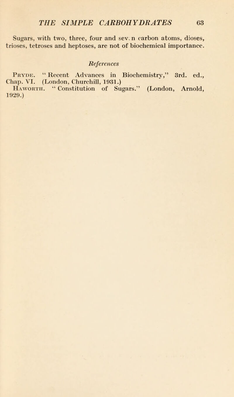 Sugars, with two, three, four and sev.n carbon atoms, dioses, trioses, tetroses and heptoses, are not of biochemical importance. References Pryde. “ Recent Advances in Biochemistry,” 3rd. ed., Chap. VI. (London, Churchill, 1931.) Haworth. “ Constitution of Sugars.” (London, Arnold, 1929.)