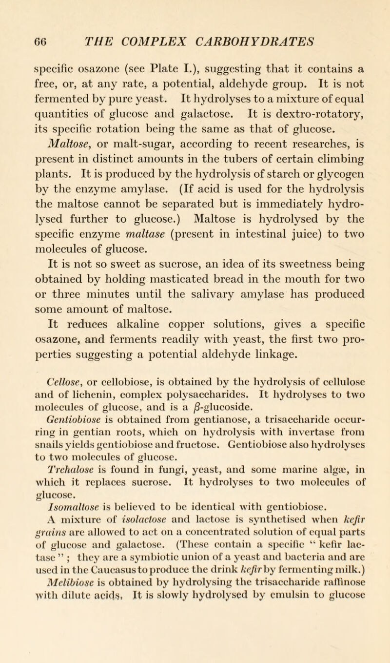 specific osazone (see Plate I.), suggesting that it contains a free, or, at any rate, a potential, aldehyde group. It is not fermented by pure yeast. It hydrolyses to a mixture of equal quantities of glucose and galactose. It is dextro-rotatory, its specific rotation being the same as that of glucose. Maltose, or malt-sugar, according to recent researches, is present in distinct amounts in the tubers of certain climbing plants. It is produced by the hydrolysis of starch or glycogen by the enzyme amylase. (If acid is used for the hydrolysis the maltose cannot be separated but is immediately hydro¬ lysed further to glucose.) Maltose is hydrolysed by the specific enzyme maltase (present in intestinal juice) to two molecules of glucose. It is not so sweet as sucrose, an idea of its sweetness being obtained by holding masticated bread in the mouth for two or three minutes until the salivary amylase has produced some amount of maltose. It reduces alkaline copper solutions, gives a specific osazone, and ferments readily with yeast, the first two pro¬ perties suggesting a potential aldehyde linkage. Cellose, or cellobiose, is obtained by the hydrolysis of cellulose and of lichenin, complex polysaccharides. It hydrolyses to two molecules of glucose, and is a /3-glucoside. Gentiobiose is obtained from gentianose, a trisaccharide occur¬ ring in gentian roots, which on hydrolysis with invertase from snails yields gentiobiose and fructose. Gentiobiose also hydrolyses to two molecules of glucose. Trehalose is found in fungi, yeast, and some marine algae, in which it replaces sucrose. It hydrolyses to two molecules of glucose. Isomaltose is believed to be identical with gentiobiose. A mixture of isolactose and lactose is synthetised when kefir grains are allowed to act on a concentrated solution of equal parts of glucose and galactose. (These contain a specific “ kefir lac¬ tase ” ; they are a symbiotic union of a yeast and bacteria and are used in the Caucasus to produce the drink kefir by fermenting milk.) Mclibiose is obtained by hydrolysing the trisaccharide ralRnose >vith dilute acids, It is slowly hydrolysed by emulsin to glucose