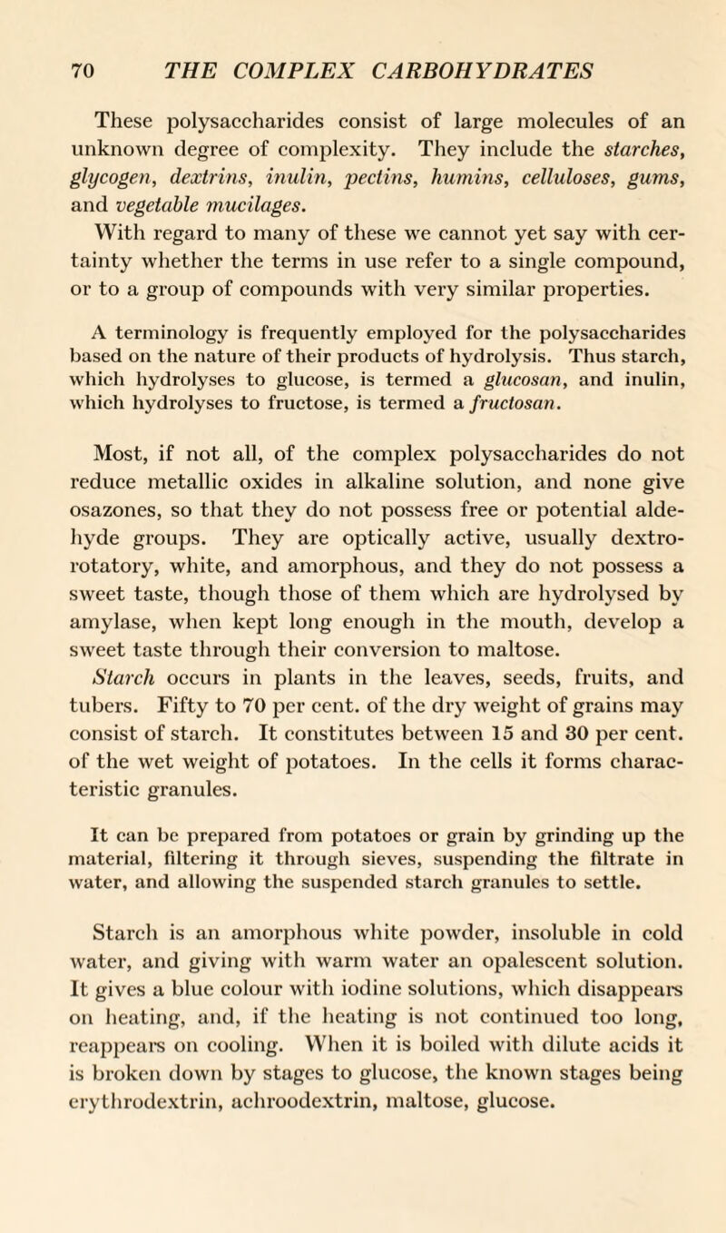 These polysaccharides consist of large molecules of an unknown degree of complexity. They include the starches, glycogen, dextrins, inulin, pectins, humins, celluloses, gums, and vegetable mucilages. With regard to many of these we cannot yet say with cer¬ tainty whether the terms in use i*efer to a single compound, or to a group of compounds with very similar properties. A terminology is frequently employed for the polysaccharides based on the nature of their products of hydrolysis. Thus starch, which hydrolyses to glucose, is termed a glucosan, and inulin, which hydrolyses to fructose, is termed a fructosan. Most, if not all, of the complex polysaccharides do not reduce metallic oxides in alkaline solution, and none give osazones, so that they do not possess free or potential alde¬ hyde groups. They are optically active, usually dextro¬ rotatory, white, and amorphous, and they do not possess a sweet taste, though those of them which are hydrolysed by amylase, when kept long enough in the mouth, develop a sweet taste through their conversion to maltose. Starch occurs in plants in the leaves, seeds, fruits, and tubers. Fifty to 70 per cent, of the dry weight of grains may consist of starch. It constitutes between 15 and 30 per cent, of the wet weight of potatoes. In the cells it forms charac¬ teristic granules. It can be prepared from potatoes or grain by grinding up the material, filtering it through sieves, suspending the filtrate in water, and allowing the suspended starch granules to settle. Starch is an amorphous white powder, insoluble in cold water, and giving with warm water an opalescent solution. It gives a blue colour with iodine solutions, which disappears on heating, and, if the heating is not continued too long, reappears on cooling. When it is boiled with dilute acids it is broken down by stages to glucose, the known stages being erythrodextrin, achroodextrin, maltose, glucose.