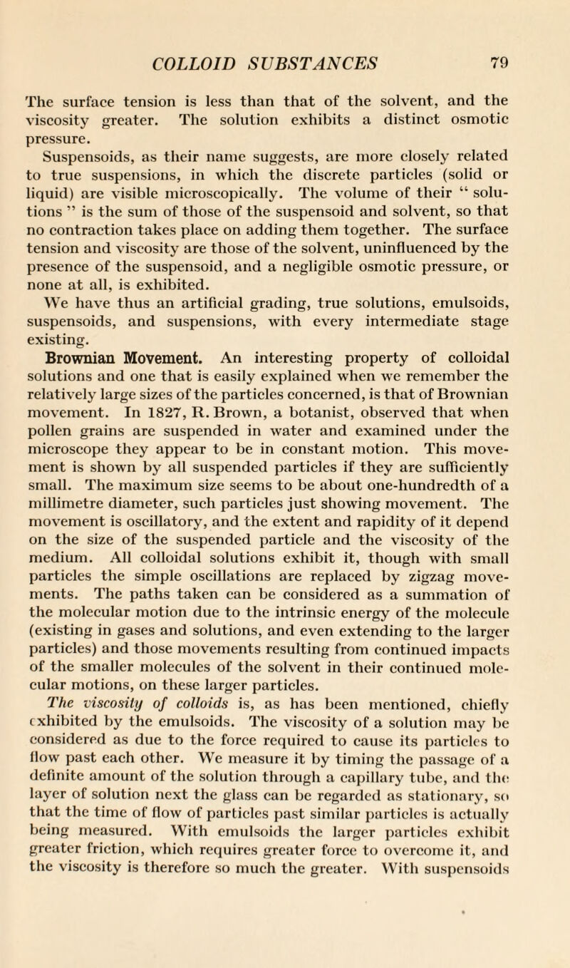 The surface tension is less than that of the solvent, and the viscosity greater. The solution exhibits a distinct osmotic pressure. Suspensoids, as their name suggests, are more closely related to true suspensions, in which the discrete particles (solid or liquid) are visible microscopically. The volume of their “ solu¬ tions ” is the sum of those of the suspensoid and solvent, so that no contraction takes place on adding them together. The surface tension and viscosity are those of the solvent, uninfluenced by the presence of the suspensoid, and a negligible osmotic pressure, or none at all, is exhibited. We have thus an artificial grading, true solutions, emulsoids, suspensoids, and suspensions, with every intermediate stage existing. Brownian Movement. An interesting property of colloidal solutions and one that is easily explained when we remember the relatively large sizes of the particles concerned, is that of Brownian movement. In 1827, R. Brown, a botanist, observed that when pollen grains are suspended in water and examined under the microscope they appear to be in constant motion. This move¬ ment is shown by all suspended particles if they are sufficiently small. The maximum size seems to be about one-hundredth of a millimetre diameter, such particles just showing movement. The movement is oscillatory, and the extent and rapidity of it depend on the size of the suspended particle and the viscosity of the medium. All colloidal solutions exhibit it, though with small particles the simple oscillations are replaced by zigzag move¬ ments. The paths taken can be considered as a summation of the molecular motion due to the intrinsic energy of the molecule (existing in gases and solutions, and even extending to the larger particles) and those movements resulting from continued impacts of the smaller molecules of the solvent in their continued mole¬ cular motions, on these larger particles. The viscosity of colloids is, as has been mentioned, chiefly exhibited by the emulsoids. The viscosity of a solution may be considered as due to the force required to cause its particles to flow past each other. We measure it by timing the passage of a definite amount of the solution through a capillary tube, and the layer of solution next the glass can be regarded as stationary, so that the time of flow of particles past similar particles is actually being measured. With emulsoids the larger particles exhibit greater friction, which requires greater force to overcome it, and the viscosity is therefore so much the greater. With suspensoids