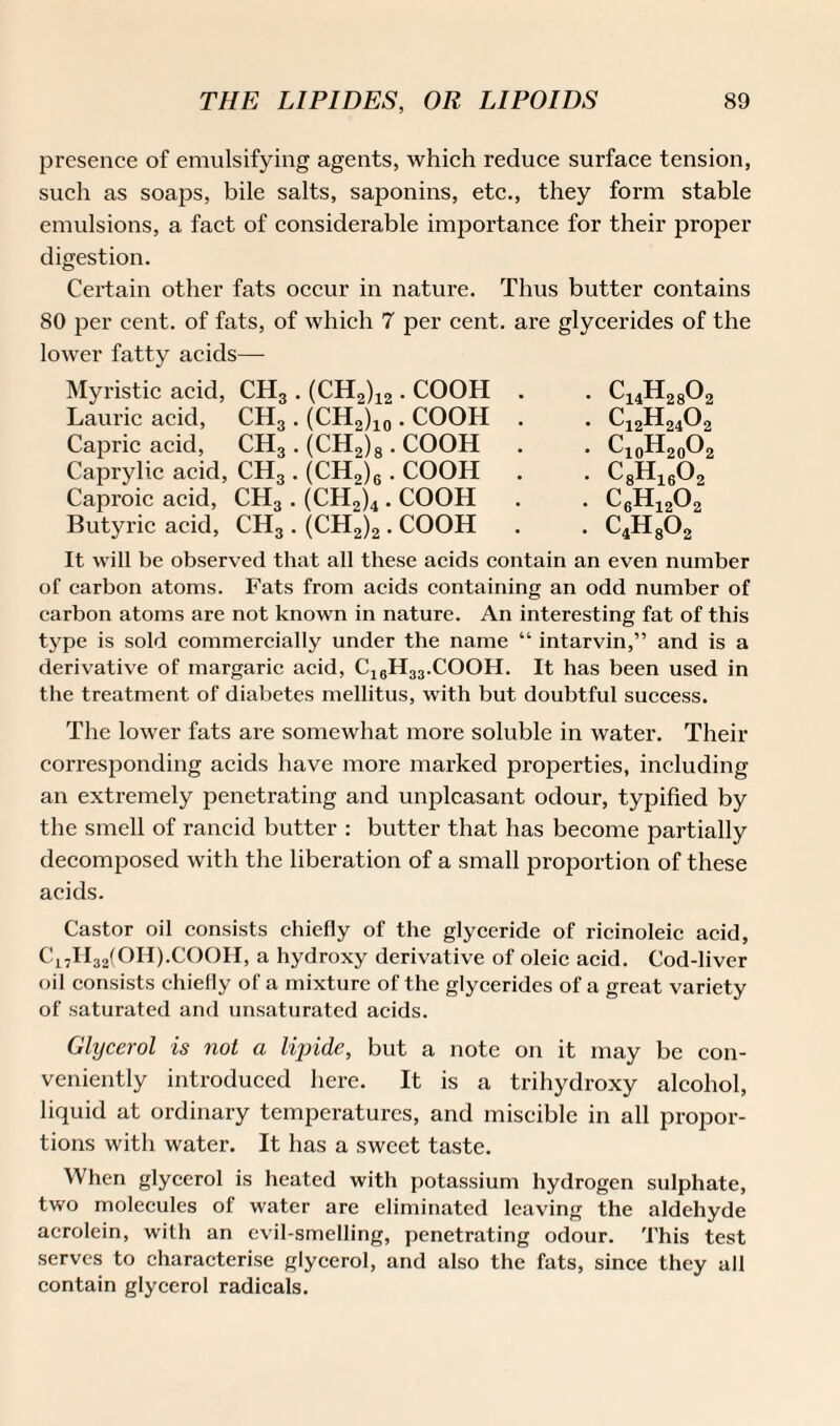 presence of emulsifying agents, which reduce surface tension, such as soaps, bile salts, saponins, etc., they form stable emulsions, a fact of considerable importance for their proper digestion. Certain other fats occur in nature. Thus butter contains SO per cent, of fats, of which 7 per cent, are glycerides of the lower fatty acids—- Myristic acid, CH3 . (CH2)12 • COOH Laurie acid, CH3 . (CH2)10 . COOH Capric acid, CH3 . (CH2)8 . COOH Caprylic acid, CH3 . (CH2)6 . COOH Caproic acid, CH3 . (CH2)4 . COOH Butyric acid, CH3 . (CH2)2 . COOH It will be observed that all these acids contain an even number of carbon atoms. Fats from acids containing an odd number of carbon atoms are not known in nature. An interesting fat of this type is sold commercially under the name “ intarvin,” and is a derivative of margaric acid, C16H33.COOH. It has been used in the treatment of diabetes mellitus, with but doubtful success. The lower fats are somewhat more soluble in water. Their corresponding acids have more marked properties, including an extremely penetrating and unpleasant odour, typified by the smell of rancid butter : butter that has become partially decomposed with the liberation of a small proportion of these acids. Castor oil consists chiefly of the glyceride of ricinoleic acid, C17H32(OH).COOH, a hydroxy derivative of oleic acid. Cod-liver oil consists chiefly of a mixture of the glycerides of a great variety of saturated and unsaturated acids. Glycerol is not a lipide, but a note on it may be con¬ veniently introduced here. It is a trihydroxy alcohol, liquid at ordinary temperatures, and miscible in all propor¬ tions with water. It has a sweet taste. When glycerol is heated with potassium hydrogen sulphate, two molecules of water are eliminated leaving the aldehyde acrolein, with an evil-smelling, penetrating odour. This test serves to characterise glycerol, and also the fats, since they all contain glycerol radicals.