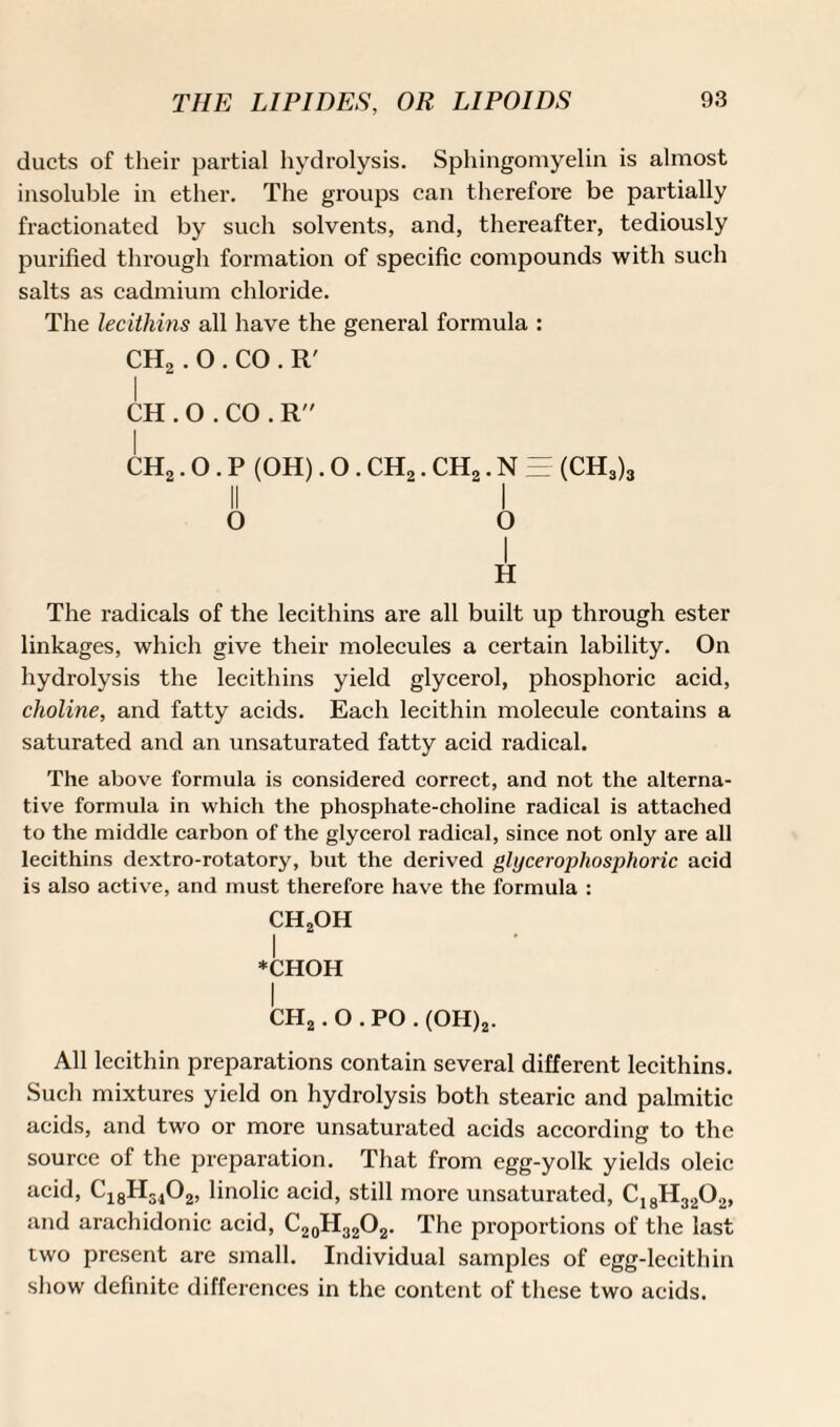 ducts of their partial hydrolysis. Sphingomyelin is almost insoluble in ether. The groups can therefore be partially fractionated by such solvents, and, thereafter, tediously purified through formation of specific compounds with such salts as cadmium chloride. The lecithins all have the general formula : CH2. O . CO . R' CH .O.CO. R CH2.0. P (OH). O. CH2. CH2. N = (CH3)3 II I o o I H The radicals of the lecithins are all built up through ester linkages, which give their molecules a certain lability. On hydrolysis the lecithins yield glycerol, phosphoric acid, choline, and fatty acids. Each lecithin molecule contains a saturated and an unsaturated fatty acid radical. The above formula is considered correct, and not the alterna¬ tive formula in which the phosphate-choline radical is attached to the middle carbon of the glycerol radical, since not only are all lecithins dextro-rotatory, but the derived glycerophosphoric acid is also active, and must therefore have the formula : ch2oh I *CHOH I CH2. O . PO . (OH)2. All lecithin preparations contain several different lecithins. Such mixtures yield on hydrolysis both stearic and palmitic acids, and two or more unsaturated acids according to the source of the preparation. That from egg-yolk yields oleic acid, C18H3102, linolic acid, still more unsaturated, C18H320», and arachidonic acid, C20H32O2. The proportions of the last two present are small. Individual samples of egg-lecithin show definite differences in the content of these two acids.