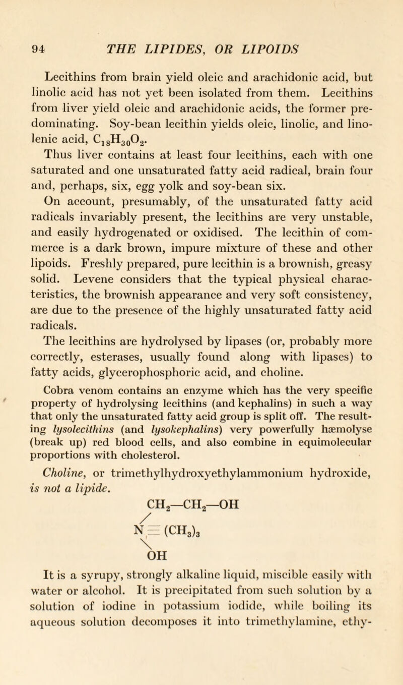 Lecithins from brain yield oleic and arachidonic acid, but linolic acid has not yet been isolated from them. Lecithins from liver yield oleic and arachidonic acids, the former pre¬ dominating. Soy-bean lecithin yields oleic, linolic, and lino- lenic acid, C,8H30O2. Thus liver contains at least four lecithins, each with one saturated and one unsaturated fatty acid radical, brain four and, perhaps, six, egg yolk and soy-bean six. On account, presumably, of the unsaturated fatty acid radicals invariably present, the lecithins are very unstable, and easily hydrogenated or oxidised. The lecithin of com¬ merce is a dark brown, impure mixture of these and other lipoids. Freshly prepared, pure lecithin is a brownish, greasy solid. Levene considers that the typical physical charac¬ teristics, the brownish appearance and very soft consistency, are due to the presence of the highly unsaturated fatty acid radicals. The lecithins are hydrolysed by lipases (or, probably more correctly, esterases, usually found along with lipases) to fatty acids, glycerophosphoric acid, and choline. Cobra venom contains an enzyme which has the very specific property of hydrolysing lecithins (and kephalins) in such a way that only the unsaturated fatty acid group is split off. The result¬ ing lysolecitliins (and lysokephalins) very powerfully haemolyse (break up) red blood cells, and also combine in equimolecular proportions with cholesterol. Choline, or trimethylhydroxyethylammonium hydroxide, is not a lipide. CH2—CH2—OH / N = (CH3)3 \ OH It is a syrupy, strongly alkaline liquid, miscible easily with water or alcohol. It is precipitated from such solution by a solution of iodine in potassium iodide, while boiling its aqueous solution decomposes it into trimethylamine, ethy-