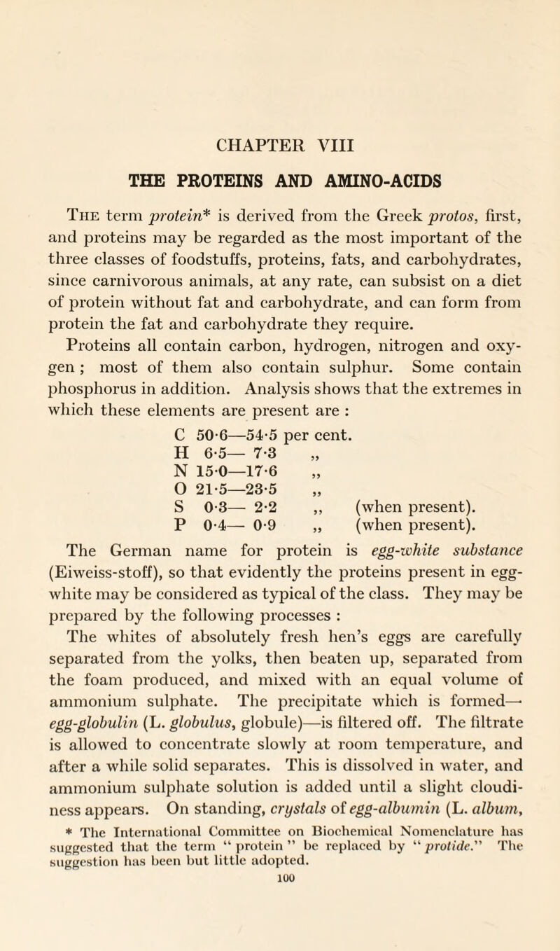 CHAPTER VIII THE PROTEINS AND AMINO-ACIDS The term protein* is derived from the Greek protos, first, and proteins may be regarded as the most important of the three classes of foodstuffs, proteins, fats, and carbohydrates, since carnivorous animals, at any rate, can subsist on a diet of protein without fat and carbohydrate, and can form from protein the fat and carbohydrate they require. Proteins all contain carbon, hydrogen, nitrogen and oxy¬ gen ; most of them also contain sulphur. Some contain phosphorus in addition. Analysis shows that the extremes in which these elements are present are : C 50-6—54-5 per cent. H 6-5— 7-3 N 150—17-6 O 21-5—23-5 S 0-3— 2-2 ,, (when present). P 0-4— 0-9 „ (when present). The German name for protein is egg-white substance (Eiweiss-stoff), so that evidently the proteins present in egg- white may be considered as typical of the class. They may be prepared by the following processes : The whites of absolutely fresh hen’s eggs are carefully separated from the yolks, then beaten up, separated from the foam produced, and mixed with an equal volume of ammonium sulphate. The precipitate which is formed—• egg-globulin (L. globulus, globule)—is filtered off. The filtrate is allowed to concentrate slowly at room temperature, and after a while solid separates. This is dissolved in water, and ammonium sulphate solution is added until a slight cloudi¬ ness appears. On standing, crystals of egg-albumin (L. album, * The International Committee on Biochemical Nomenclature has suggested that the term “ protein ” be replaced by “ protide. The suggestion has been but little adopted.