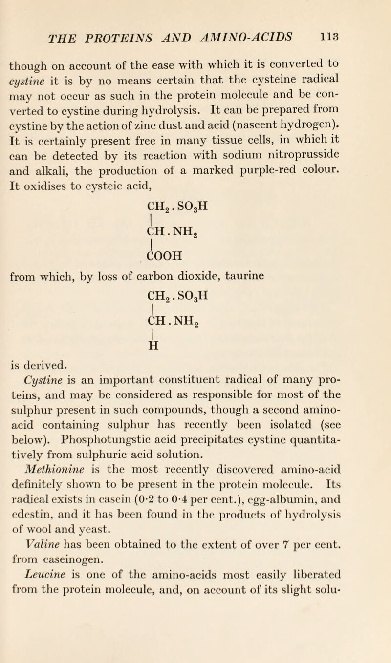 though on account of the ease with which it is converted to cystine it is by no means certain that the cysteine radical may not occur as such in the protein molecule and be con¬ verted to cystine during hydrolysis. It can be prepared from cystine by the action of zinc dust and acid (nascent hydrogen). It is certainly present free in many tissue cells, in which it can be detected by its reaction with sodium nitroprusside and alkali, the production of a marked purple-red colour. It oxidises to cysteic acid, CH2. S03H I CH. NH2 I COOH from which, by loss of carbon dioxide, taurine CH2. S03H I ch.nh2 H is derived. Cystine is an important constituent radical of many pro¬ teins, and may be considered as responsible for most of the sulphur present in such compounds, though a second amino- acid containing sulphur has recently been isolated (see below). Phosphotungstic acid precipitates cystine quantita¬ tively from sulphuric acid solution. Methionine is the most recently discovered amino-acid definitely shown to be present in the protein molecule. Its radical exists in casein (0-2 to 0-4 per cent.), egg-albumin, and cdestin, and it has been found in the products of hydrolysis of wool and yeast. Valine has been obtained to the extent of over 7 per cent, from caseinogen. Leucine is one of the amino-acids most easily liberated from the protein molecule, and, on account of its slight solu-