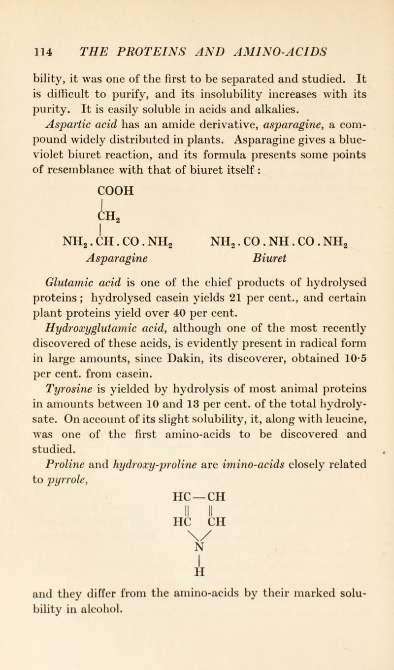 bility, it was one of the first to be separated and studied. It is difficult to purify, and its insolubility increases with its purity. It is easily soluble in acids and alkalies. Aspartic acid has an amide derivative, asparagine, a com¬ pound widely distributed in plants. Asparagine gives a blue- violet biuret reaction, and its formula presents some points of resemblance with that of biuret itself : COOH (^h2 I NH2. CH. CO . nh2 nh2 . CO . NH. CO . nh2 Asparagine Biuret Glutamic acid is one of the chief products of hydrolysed proteins; hydrolysed casein yields 21 per cent., and certain plant proteins yield over 40 per cent. Hydroxyglutamic acid, although one of the most recently discovered of these acids, is evidently present in radical form in large amounts, since Dakin, its discoverer, obtained 10-5 per cent, from casein. Tyrosine is yielded by hydrolysis of most animal proteins in amounts between 10 and 13 per cent, of the total hydroly¬ sate. On account of its slight solubility, it, along with leucine, was one of the first amino-acids to be discovered and studied. Proline and hydroxy-proline are imino-acids closely related to pyrrole, HC—CH HC CH \/ N I H and they differ from the amino-acids by their marked solu¬ bility in alcohol.