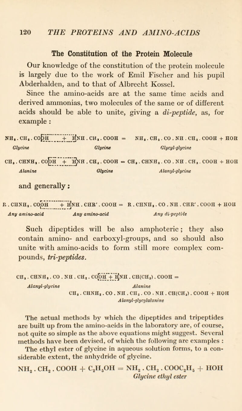 The Constitution of the Protein Molecule Our knowledge of the constitution of the protein molecule is largely due to the work of Emil Fischer and his pupil Abderhalden, and to that of Albrecht Kossel. Since the amino-acids are at the same time acids and derived ammonias, two molecules of the same or of different acids should be able to unite, giving a di-peptide, as, for example : NH,. CH,. Co£)H_ + __ifNH . CH,. COOH = NH,. CH,. CO . NH . CH,. COOH + HOH Glycine Glycine Glycyl-glycine CH,. CHNH,. Co]i)H + hJnH . CH,. COOH = CH, . CHNH,. CO . NH . CH,. COOH + HOH Alanine Glycine Alanyl-glycine and generally; R . CHNH,. COjOH + ^NH . CHR'. COOH = R . CHNH,. CO . NH . CHR'. COOH + HOH Any amino-acid Any amino-acid Any di-peptide Such dipeptides will be also amphoteric; they also contain amino- and carboxyl-groups, and so should also unite with amino-acids to form still more complex com¬ pounds, tri-peptides. CH,. CHNH,. CO . NH . CH,. CO^’h '+'^NH . CH(CH,). C00H = Alanyl-glycine Alanine CH,. CHNH,. CO . NH . CH,. CO . NH . CH(CH,). COOH + HOH Alanyl-glycylalanine The actual methods by which the dipeptides and tripeptides are built up from the amino-acids in the laboratory are, of course, not quite so simple as the above equations might suggest. Several methods have been devised, of which the following are examples : The ethyl ester of glycine in aqueous solution forms, to a con¬ siderable extent, the anhydride of glycine. NH2. CH2. COOH + C2II5OH = NH2. CH2. COOC2H5 + HOH Glycine ethyl ester