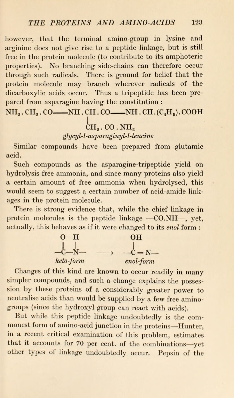 however, that the terminal amino-group in lysine and arginine does not give rise to a peptide linkage, but is still free in the protein molecule (to contribute to its amphoteric properties). No branching side-chains can therefore occur through such radicals. There is ground for belief that the protein molecule may branch wherever radicals of the dicarboxylic acids occur. Thus a tripeptide has been pre¬ pared from asparagine having the constitution : NH,. CH2. CO-NH. CH. CO-NH. CH. (C4H9). COOH I ch2 . CO . nh2 glycyl-l-asparaginyl-l-leucine Similar compounds have been prepared from glutamic acid. Such compounds as the asparagine-tripeptide yield on hydrolysis free ammonia, and since many proteins also yield a certain amount of free ammonia when hydrolysed, this would seem to suggest a certain number of acid-amide link¬ ages in the protein molecule. There is strong evidence that, while the chief linkage in protein molecules is the peptide linkage —CO.NH—, yet, actually, this behaves as if it were changed to its enol form : OH OH ii i i —C—N— -* —C =. N— keto-form enol-form Changes of this kind are known to occur readily in many simpler compounds, and such a change explains the posses¬ sion by these proteins of a considerably greater power to neutralise acids than would be supplied by a few free amino- groups (since the hydroxyl group can react with acids). But while this peptide linkage undoubtedly is the com¬ monest form of amino-acid junction in the proteins—Hunter, in a recent critical examination of this problem, estimates that it accounts for 70 per cent, of the combinations—yet other types of linkage undoubtedly occur. Pepsin of the