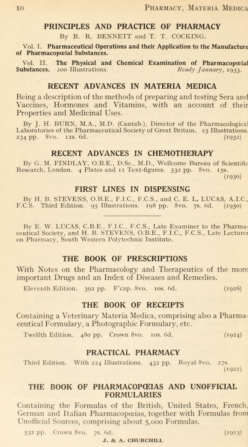 PRINCIPLES AND PRACTICE OF PHARMACY By R. R. BENNETT and T. T. COCKING. Vol. I. Pharmaceutical Operations and their Application to the Manufacture of Pharmacopceial Substances. Vol. II. The Physical and Chemical Examination of Pharmacopceial Substances. 200 Illustrations. Ready January, 1933. RECENT ADVANCES IN MATERIA MEDICA Being a description of the methods of preparing and testing Sera and Vaccines, Hormones and Vitamins, with an account of their Properties and Medicinal Uses. By J. H. BURN, M.A., M.D. (Cantab.), Director of the Pharmacological Laboratories of the Pharmaceutical Society of Great Britain. 25 Illustrations. 234 pp. Svo. 12s. 6d. (1932) RECENT ADVANCES IN CHEMOTHERAPY Bv G. M. FINDLAY, O.B.E., D.Sc., M.D., Wellcome Bureau of Scientific Research, London. 4 Plates and 11 Text-figures. 532 pp. Svo. 15s. (1930) FIRST LINES IN DISPENSING By H. B. STEVENS, O.B.E., F.I.C., F.C.S., and C. E. L. LUCAS, A.I.C., F.C.S. Third Edition. 95 Illustrations. 198 pp. Svo. 7s. 6d. (1930) By E. W. LUCAS, C.B.E., F.I.C., F.C.S., Late Examiner to the Pharma¬ ceutical Society, and H. B. STEVENS, O.B.E., F.I.C., F.C.S., Late Lecturer on Pharmacy, South Western Polytechnic Institute. THE BOOK OF PRESCRIPTIONS With Notes on the Pharmacology and Therapeutics of the more important Drugs and an Index of Diseases and Remedies. Eleventh Edition. 392 pp. F’cap. Svo. 10s. 6d. (1926) THE BOOK OF RECEIPTS Containing a Veterinary Materia Medica, comprising also a Pharma¬ ceutical Formulary, a Photographic Formulary, etc. Twelfth Edition. 480 pp. Crown Svo. 10s. 6d. (1924) PRACTICAL PHARMACY Third Edition. With 224 Illustrations. 432 pp. Royal Svo. 27s. (1921) THE BOOK OF PHARMACOPOEIAS AND UNOFFICIAL FORMULARIES Containing the Formulas of the British, United States, French, German and Italian Pharmacopoeias, together with Formulas from Unofficial Sources, comprising about 5,000 Formulas. 532 pp. Crown Svo. 7s. 6d. (1915)