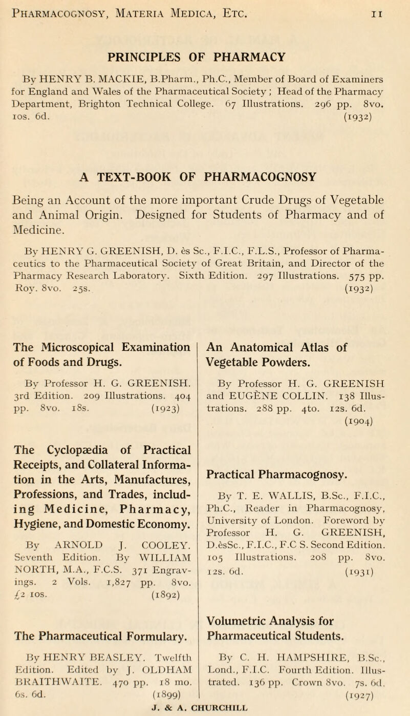 PRINCIPLES OF PHARMACY Bv HENRY B. MACKIE, B.Pharm., Ph.C., Member of Board of Examiners for England and Wales of the Pharmaceutical Society ; Head of the Pharmacy Department, Brighton Technical College. 67 Illustrations. 296 pp. 8vo. xos. 6d. (1932) A TEXT-BOOK OF PHARMACOGNOSY Being an Account of the more important Crude Drugs of Vegetable and Animal Origin. Designed for Students of Pharmacy and of Medicine. By HENRY G. GREENISH, D. es Sc., F.I.C., F.L.S., Professor of Pharma¬ ceutics to the Pharmaceutical Society of Great Britain, and Director of the Pharmacy Research Laboratory. Sixth Edition. 297 Illustrations. 575 pp. Roy. 8vo. 25s. (1932) The Microscopical Examination of Foods and Drugs. By Professor H. G. GREENISH. 3rd Edition. 209 Illustrations. 404 pp. 8vo. 18s. (1923) The Cyclopaedia of Practical Receipts, and Collateral Informa¬ tion in the Arts, Manufactures, Professions, and Trades, includ¬ ing Medicine, Pharmacy, Hygiene, and Domestic Economy. By ARNOLD J. COOLEY. Seventh Edition. By WILLIAM NORTH, M.A., F.C.S. 371 Engrav¬ ings. 2 Vols. 1,827 PP- 8vo. £z 10s. (1892) The Pharmaceutical Formulary. By HENRY BEASLEY. Twelfth Edition. Edited by J. OLDHAM BRAITHWAITE. 470 pp. 18 mo. 6s. 6d. (1899) J. & A. < An Anatomical Atlas of Vegetable Powders. By Professor H. G. GREENISH and EUGENE COLLIN. 138 Illus¬ trations. 288 pp. 4to. 12s. 6d. (1904) Practical Pharmacognosy. By T. E. WALLIS, B.Sc., F.I.C., Ph.C., Reader in Pharmacognosy, University of London. Foreword by Professor H. G. GREENISH, D.esSc., F.I.C., F.C S. Second Edition. 105 Illustrations. 208 pp. Svo. 12s. 6d. (1931) Volumetric Analysis for Pharmaceutical Students. By C. H. HAMPSHIRE, B.Sc., Lond., F.I.C. Fourth Edition. Illus¬ trated. 136 pp. Crown Svo. 7s. 6d. (r927)