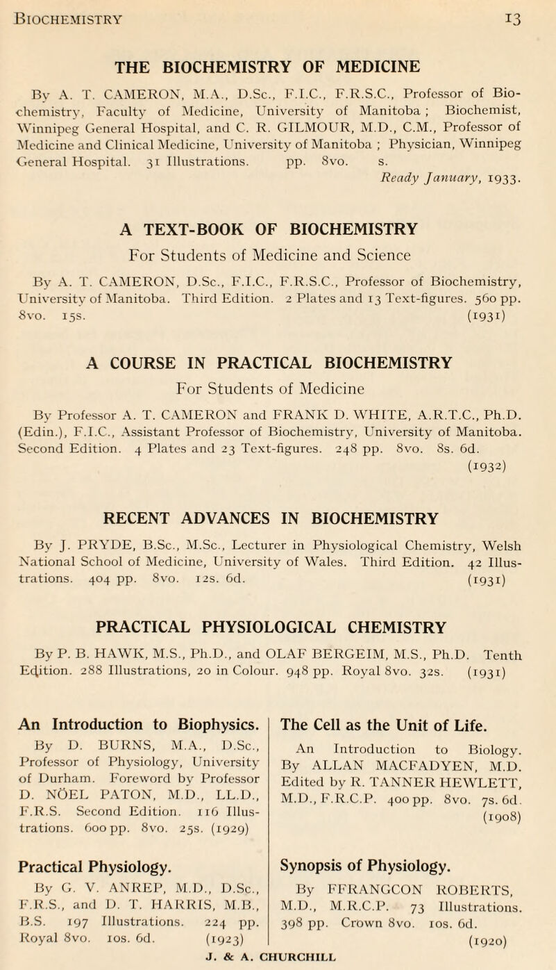 THE BIOCHEMISTRY OF MEDICINE Bv A. T. CAMERON, M.A., D.Sc., F.I.C., F.R.S.C., Professor of Bio¬ chemistry, Faculty of Medicine, University of Manitoba ; Biochemist, Winnipeg General Hospital, and C. R. GILMOUR, M.D., C.M., Professor of Medicine and Clinical Medicine, University of Manitoba ; Physician, Winnipeg General Hospital. 31 Illustrations. pp. 8vo. s. Ready January, 1933. A TEXT-BOOK OF BIOCHEMISTRY For Students of Medicine and Science By A. T. CAMERON, D.Sc., F.I.C., F.R.S.C., Professor of Biochemistry, University of Manitoba. Third Edition. 2 Plates and 13 Text-figures. 560 pp. 8 vo. 15s. (1931) A COURSE IN PRACTICAL BIOCHEMISTRY For Students of Medicine By Professor A. T. CAMERON and FRANK D. WHITE, A.R.T.C., Ph.D. (Edin.), F.I.C., Assistant Professor of Biochemistry, University of Manitoba. Second Edition. 4 Plates and 23 Text-figures. 248 pp. 8vo. 8s. 6d. (1932) RECENT ADVANCES IN BIOCHEMISTRY By J. PRYDE, B.Sc., M.Sc., Lecturer in Physiological Chemistry, Welsh National School of Medicine, University of Wales. Third Edition. 42 Illus¬ trations. 404 pp. 8vo. 12s. 6d. (1931) PRACTICAL PHYSIOLOGICAL CHEMISTRY By P. B. HAWK, M.S., Ph.D., and OLAF BERGEIM, M.S., Ph.D. Tenth Edition. 288 Illustrations, 20 in Colour. 948 pp. Royal 8vo. 32s. (1931) An Introduction to Biophysics. By D. BURNS, M.A., D.Sc., Professor of Physiology, University of Durham. Foreword by Professor D. NOEL PATON, M.D., LL.D., F.R.S. Second Edition. 116 Illus¬ trations. 600 pp. 8vo. 25s. (1929) Practical Physiology. By G. V. ANREP, M.D., D.Sc., F.R.S., and D. T. HARRIS, M.B., B.S. 197 Illustrations. 224 pp. Royal 8vo. 10s. 6d. (1:923) The Cell as the Unit of Life. An Introduction to Biology. By ALLAN MACFADYEN, M.D. Edited by R. TANNER HEWLETT, M.D., F.R.C.P. 400 pp. 8vo. 7s. 6d. (1908) Synopsis of Physiology. By FFRANGCON ROBERTS, M.D., M.R.C.P. 73 Illustrations. 398 pp. Crown 8vo. 10s. 6d. (1920)