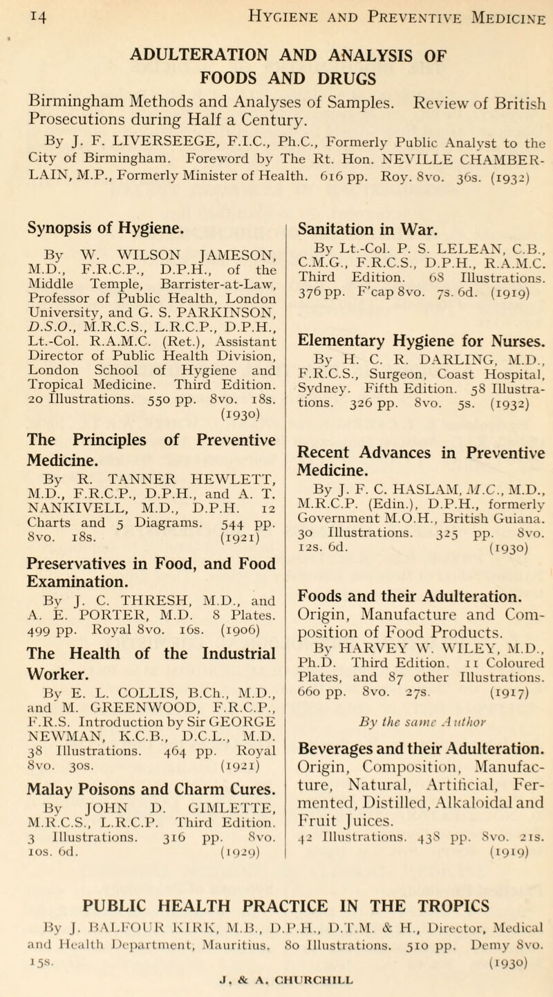 Hygiene and Preventive Medicine ADULTERATION AND ANALYSIS OF FOODS AND DRUGS Birmingham Methods and Analyses of Samples. Review of British Prosecutions during Half a Century. By J. F. LIVERSEEGE, F.I.C., Ph.C., Formerly Public Analyst to the City of Birmingham. Foreword by The Rt. Hon. NEVILLE CHAMBER- LAIN, M.P., Formerly Minister of Health. 616 pp. Roy. 8vo. 36s. (1932) Synopsis of Hygiene, By W. WILSON JAMESON, M.D., F.R.C.P., D.P.H., of the Middle Temple, Barrister-at-Law, Professor of Public Health, London University, and G. S. PARKINSON, D.S.O., M.R.C.S., L.R.C.P., D.P.H., Lt.-Col. R.A.M.C. (Ret.), Assistant Director of Public Health Division, London School of Hygiene and Tropical Medicine. Third Edition. 20 Illustrations. 550 pp. 8vo. 18s. (1930) The Principles of Preventive Medicine. By R. TANNER HEWLETT, M.D., F.R.C.P., D.P.H., and A. T. NANKIVELL, M.D., D.P.H. 12 Charts and 5 Diagrams. 544 pp. 8vo. 18s. (1921) Preservatives in Food, and Food Examination. Bv J. C. THRESH, M.D., and A. E. PORTER, M.D. S Plates. 499 PP- Royal 8vo. 16s. (1906) The Health of the Industrial Worker. Bv E. L. COLLIS, B.Ch., M.D., and M. GREENWOOD, F.R.C.P., F.R.S. Introduction by Sir GEORGE NEWMAN, K.C.B., D.C.L., M.D. 38 Illustrations. 464 pp. Royal 8vo. 30s. (1921) Malay Poisons and Charm Cures. By JOHN D. GIMLETTE, M.R.C.S., L.R.C.P. Third Edition. 3 Illustrations. 316 pp. 8vo. 10s. 6d. (1929) Sanitation in War. Bv Lt.-Col. P. S. LELEAN, C.B., C.M.G., F.R.C.S., D.P.H., R.A.M.C. Third Edition. 68 Illustrations. 376 pp. F’cap8vo. 75.6d. (1919) Elementary Hygiene for Nurses. By H. C. R. DARLING, M.D., F.R.C.S., Surgeon, Coast Hospital, Sydney. Fifth Edition. 5S Illustra¬ tions. 326 pp. Svo. 5s. (1932) Recent Advances in Preventive Medicine. By J. F. C. HASLAM, M.C., M.D., M.R.C.P. (Edin.), D.P.H., formerly Government M.O.H., British Guiana. 30 Illustrations. 325 pp. Svo. 12s. 6d. (1930) Foods and their Adulteration. Origin, Manufacture and Com¬ position of Food Products. By HARVEY W. WILEY, M.D., Ph.D. Third Edition. 11 Coloured Plates, and 87 other Illustrations. 660 pp. 8vo. 27s. (1917) By the same A uthor Beverages and their Adulteration. Origin, Composition, Manufac¬ ture, Natural, Artificial, Fer¬ mented, Distilled, Alkaloidal and Fruit Juices. 42 Illustrations. 43S pp. Svo. 2is. (1919) PUBLIC HEALTH PRACTICE IN THE TROPICS By J. BALFOUR KIRK, M.B., D.P.H., D.T.M. & H., Director, Medical and Health Department, Mauritius. 80 Illustrations. 510 pp. Demy Svo. 15s- (1930)