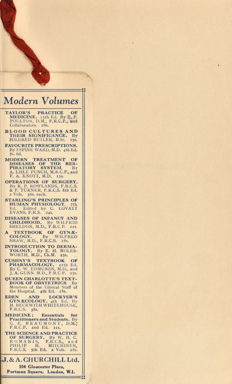 Modern Volumes TAYLOR’S PRACTICE OF MEDICINE. 15th Ed. By E.P. POULTON, D.M., F.R.C.P., and Collaborators. 28s. BLOOD CULTURES AND THEIR SIGNIFICANCE. By H1LDRED BUTLER, B.Sc. 15s. FAVOURITE PRESCRIPTIONS. By ESP1NE WARD, M.D. 4th Ed. 7s. 6d. MODERN TREATMENT OF DISEASES OF THE RES¬ PIRATORY SYSTEM. By A. LISLE PUNCH, M.R.C.P.,and F. A. KNOTT, M.D. 15s. OPERATIONS OF SURGERY. By R. P. ROWLANDS, F.R.C.S. & P. TURNER, F.R.C.S. 8th Ed. 2 Vols. 36s. each. STARLING’S PRINCIPLES OF HUMAN PHYSIOLOGY. 7th Ed. Edited by C. LOVATT EVANS, F.R.S. 24s. DISEASES OF INFANCY AND CHILDHOOD. By WILFRID SHELDON, M.D., F.R.C.P. 21s. A TEXTBOOK OF GYNE¬ COLOGY. By WILFRED SHAW, M.D., F.R.C.S. 18s. INTRODUCTION TO DERMA¬ TOLOGY. By E. H. MOLES- WORTH, M.D., Ch.M. 25s. CUSHNY’S TEXTBOOK OF PHARMACOLOGY, nth Ed. By C. W. EDMUNDS, M.D., and J. A. GUNN. M.D., F.R.C.P. 25s. QUEEN CHARLOTTE’S TEXT¬ BOOK OF OBSTETRICS. By Members of the Clinical Staff of the Hospital. 4th Ed. 18s. EDEN AND LOCKYER’S GYNECOLOGY. 4th Ed. By H. BECKWITH WH1TEHOUSE, F. R.C.S. 38s. MEDICINE: Essentials for Practitioners and Students. By G. E. BEAUMONT, D.M.; F.R.C.P. 2nd Ed. 21s. THE SCIENCE AND PRACTICE OF SURGERY. By W. H. C. ROMANIS, F.R.C.S., and PHILIP H. MITCH IN F.R, F.R.C.S. 5th Ed. 2 Vols. 28s. J.& A. CHURCHILL Ltd. 104 Gloucester Place, Portman Square, London, W.I.