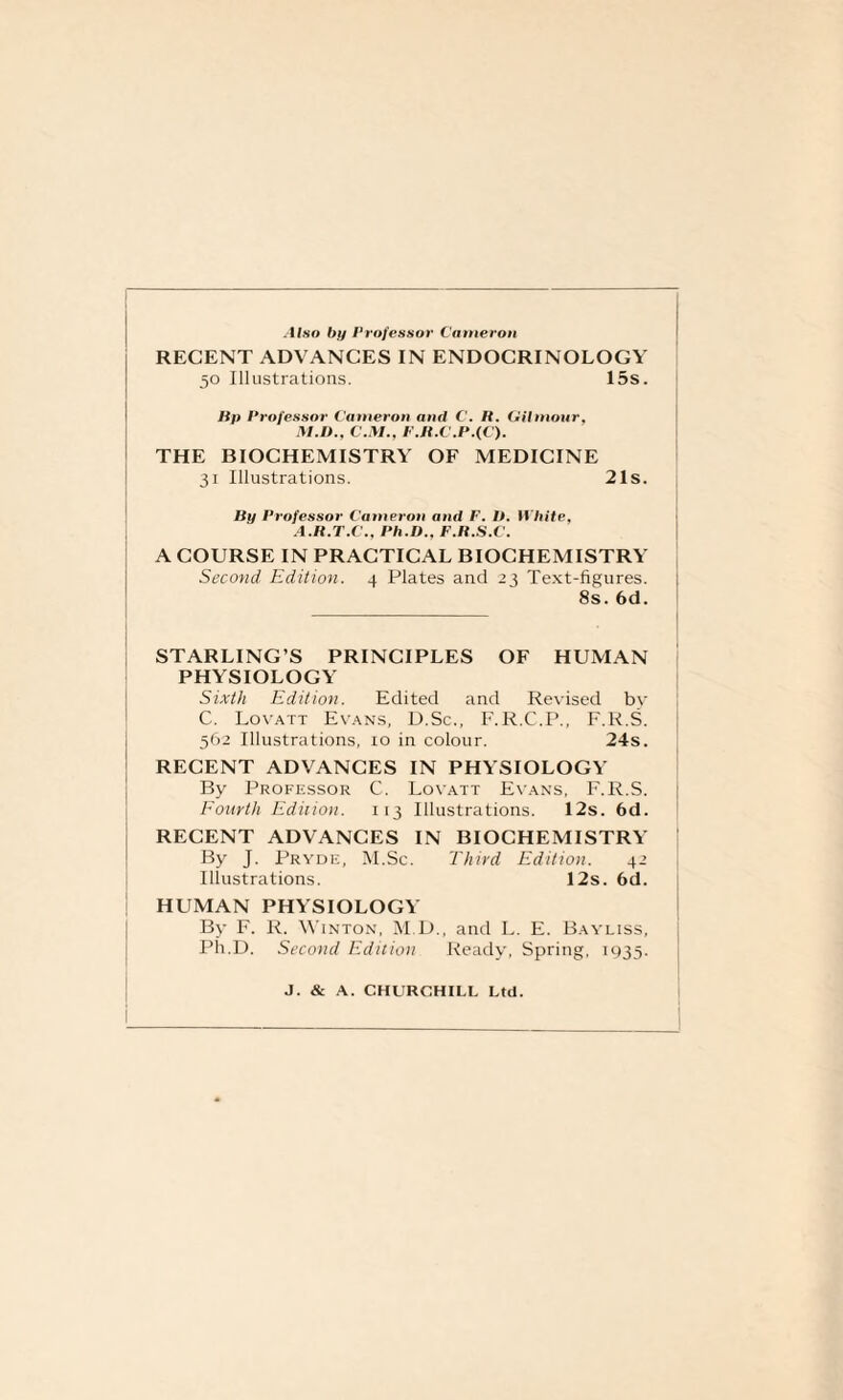 Also by Professor Cameron RECENT ADVANCES IN ENDOCRINOLOGY 50 Illustrations. 15s. Bp Professor Cameron and C. H. Gihnour, M.D., C.M., F.R.C,P.(C). THE BIOCHEMISTRY OF MEDICINE 31 Illustrations. 21s. By Professor Cameron and F. V. White, A.R.T.C., Ph.D., F.R.S.C. A COURSE IN PRACTICAL BIOCHEMISTRY Second Edition. 4 Plates and 23 Text-figures. 8s. 6d. STARLING’S PRINCIPLES OF HUMAN PHYSIOLOGY Sixth Edition. Edited and Revised by C. Lovatt Evans, D.Sc., F.R.C.P., F.R.S. 562 Illustrations, 10 in colour. 24s. RECENT ADVANCES IN PHYSIOLOGY By Professor C. Lovatt Evans, F.R.S. Fourth Edition. 113 Illustrations. 12s. 6d. RECENT ADVANCES IN BIOCHEMISTRY By J. Pryde, M.Sc. Third Edition. 42 Illustrations. 12s. 6d. HUMAN PHYSIOLOGY By F. R. Winton, M.D., and L. E. Bayliss, Ph.D. Second Edition Ready, Spring, 1935. J. & A. CHURCHILL Ltd.