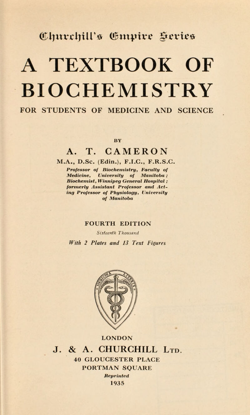 (!£myu‘e gu'vtce A TEXTBOOK OF BIOCHEMISTRY FOR STUDENTS OF MEDICINE AND SCIENCE BY A. T. CAMERON M.A., D.Sc. (Edin.), F.I.C., F.R.S.C. Professor of Biochemistry, Faculty of Medicine, University of Manitoba; Biochemist, Winnipeg General Hospital ; formerly Assistant Professor and Act¬ ing Professor of Physiology, University of Manitoba FOURTH EDITION Sixteenth Thousand With 2 Plates and 13 Text Figures LONDON J. & A. CHURCHILL Ltd. 40 GLOUCESTER PLACE PORTMAN SQUARE Reprinted 1935