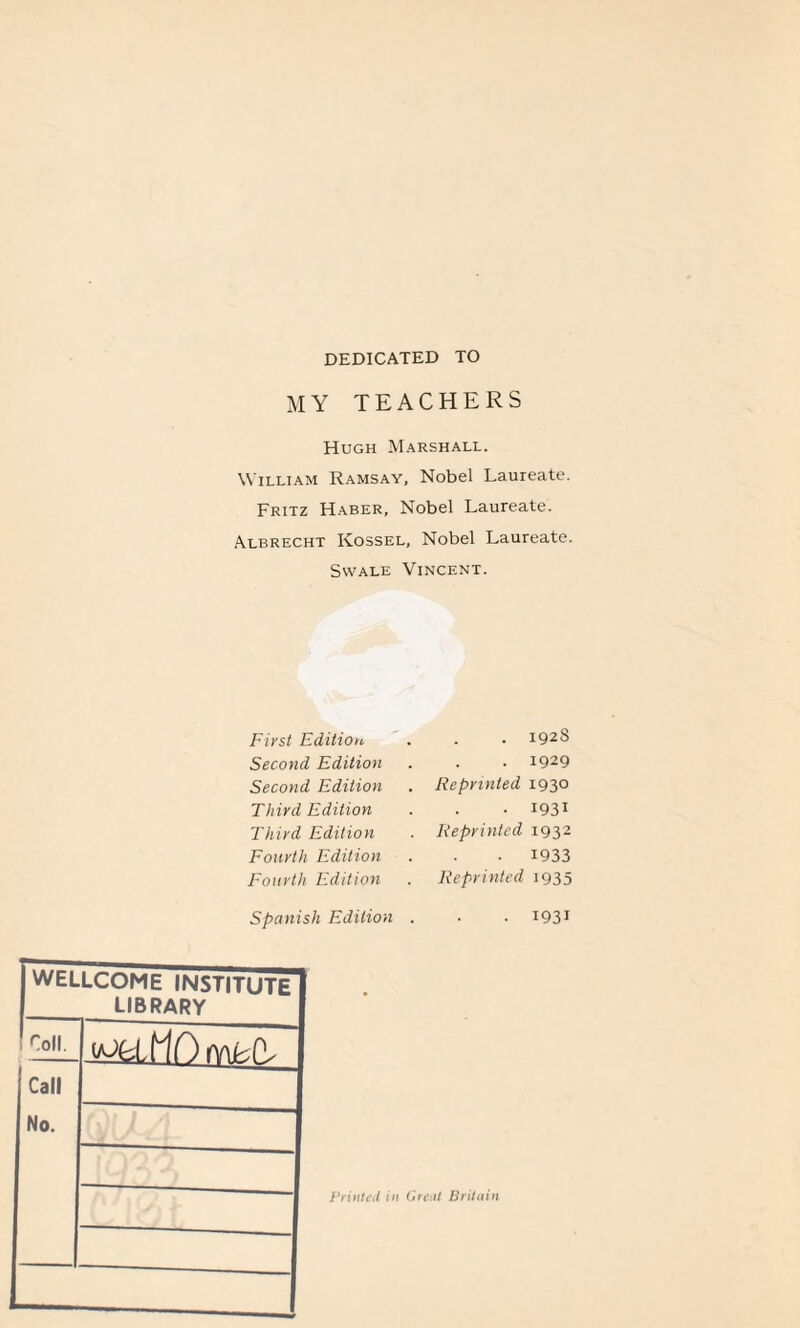 DEDICATED TO MY TEACHERS Hugh Marshall. William Ramsay, Nobel Laureate. Fritz Haber, Nobel Laureate. Albrecht Kossel, Nobel Laureate. Swale Vincent. First Edition. Second Edition Second Edition Third Edition Third Edition Fourth Edition Fourth Edition Spanish Edition . 192S . 1929 Reprinted 1930 • 1931 Reprinted 1932 • 1933 Reprinted 1935 . 1931 WELLCOME INSTITUTE library roll. I Call No. ---—- Printed in Great Bril din