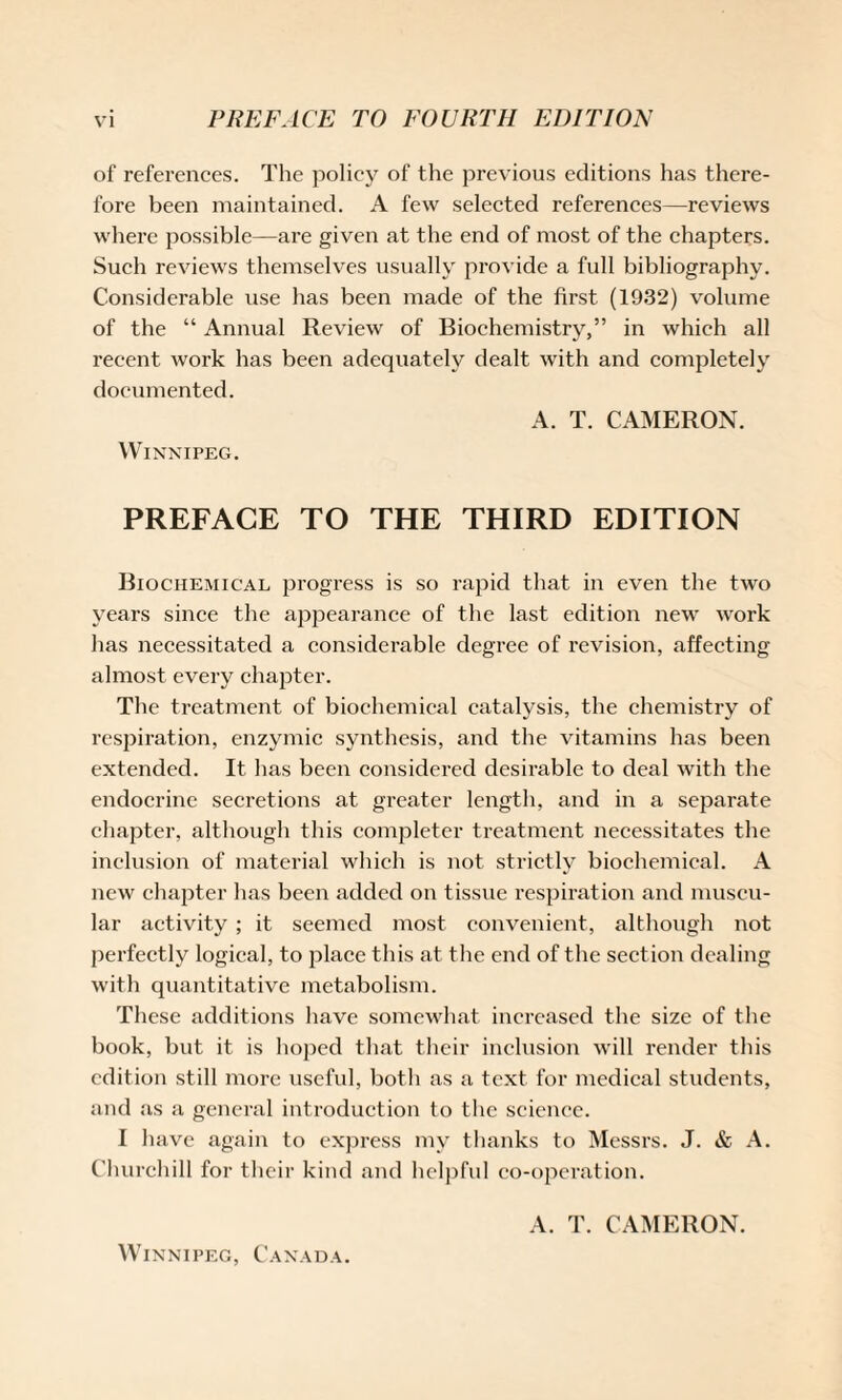 of references. The policy of the previous editions has there¬ fore been maintained. A few selected references—reviews where possible—are given at the end of most of the chapters. Such reviews themselves usually provide a full bibliography. Considerable use has been made of the first (1932) volume of the “ Annual Review of Biochemistry,” in which all recent work has been adequately dealt with and completely documented. A. T. CAMERON. Winnipeg. PREFACE TO THE THIRD EDITION Biochemical progress is so rapid that in even the two years since the appearance of the last edition new work has necessitated a considerable degree of revision, affecting almost every chapter. The treatment of biochemical catalysis, the chemistry of respiration, enzymic synthesis, and the vitamins has been extended. It has been considered desirable to deal with the endocrine secretions at greater length, and in a separate chapter, although this completer treatment necessitates the inclusion of material which is not strictly biochemical. A new chapter has been added on tissue respiration and muscu¬ lar activity ; it seemed most convenient, although not perfectly logical, to place this at the end of the section dealing with quantitative metabolism. These additions have somewhat increased the size of the book, but it is hoped that their inclusion will render this edition still more useful, both as a text for medical students, and as a general introduction to the science. I have again to express my thanks to Messrs. J. & A. Churchill for their kind and helpful co-operation. A. T. CAMERON. Winnipeg, Canada.