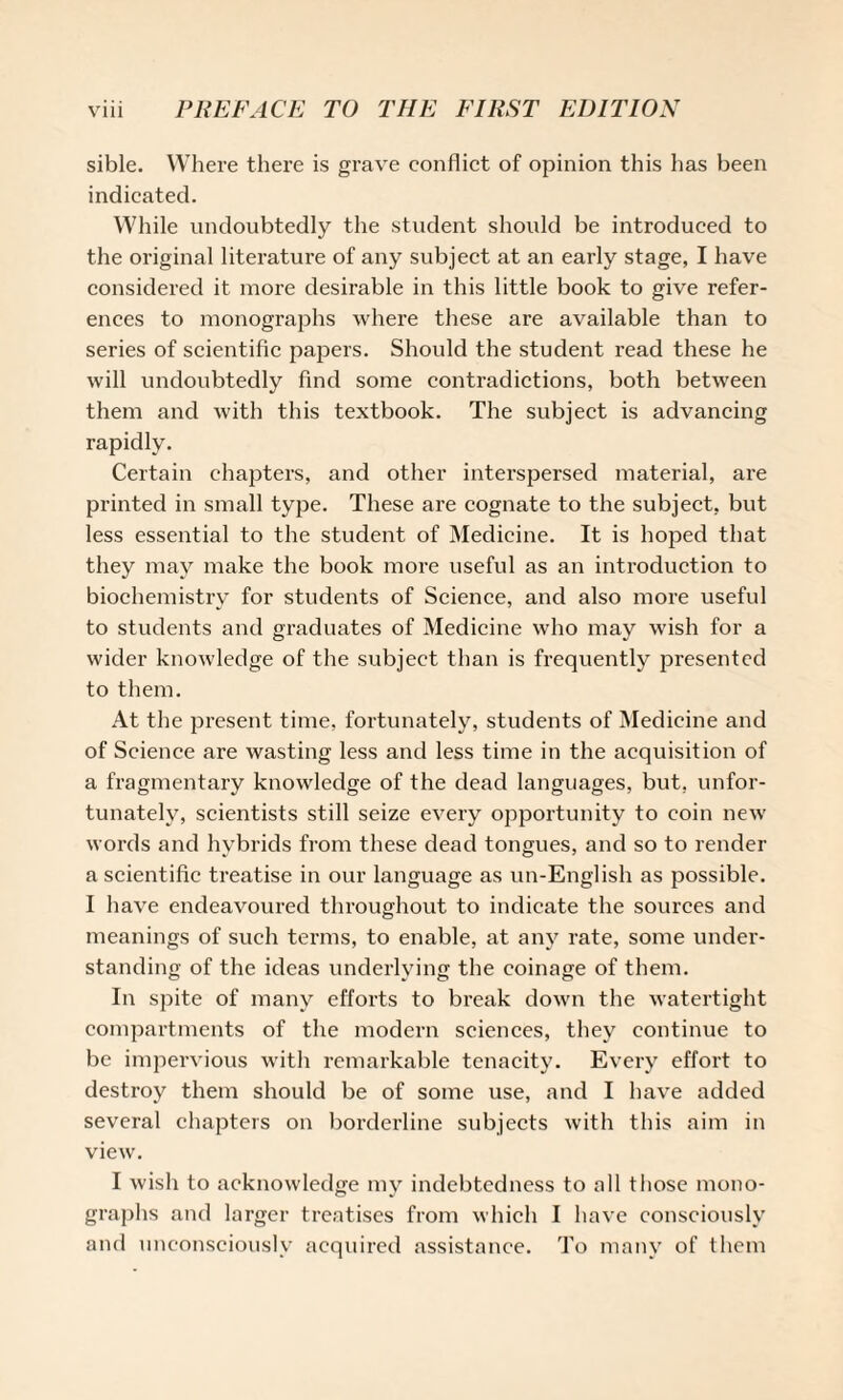 sible. Where there is grave conflict of opinion this has been indicated. While undoubtedly the student should be introduced to the original literature of any subject at an early stage, I have considered it more desirable in this little book to give refer¬ ences to monographs where these are available than to series of scientific papers. Should the student read these he will undoubtedly find some contradictions, both between them and with this textbook. The subject is advancing rapidly. Certain chapters, and other interspersed material, are printed in small type. These are cognate to the subject, but less essential to the student of Medicine. It is hoped that they may make the book more useful as an introduction to biochemistry for students of Science, and also more useful to students and graduates of Medicine who may wish for a wider knowledge of the subject than is frequently presented to them. At the present time, fortunately, students of Medicine and of Science are wasting less and less time in the acquisition of a fragmentary knowledge of the dead languages, but, unfor¬ tunately, scientists still seize every opportunity to coin new words and hybrids from these dead tongues, and so to render a scientific treatise in our language as un-English as possible. I have endeavoured throughout to indicate the sources and meanings of such terms, to enable, at any rate, some under¬ standing of the ideas underlying the coinage of them. In spite of many efforts to break down the watertight compartments of the modern sciences, they continue to be impervious with remarkable tenacity. Every effort to destroy them should be of some use, and I have added several chapters on borderline subjects with this aim in view. I wish to acknowledge my indebtedness to all those mono¬ graphs and larger treatises from which I have consciously and unconsciously acquired assistance. To many of them
