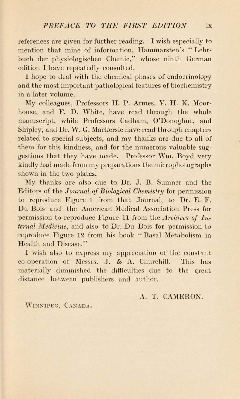 references are given for further reading. I wish especially to mention that mine of information, Hammarsten’s “ Lehr- buch der physiologischen Chemie,” whose ninth German edition I have repeatedly consulted. I hope to deal with the chemical phases of endocrinology and the most important pathological features of biochemistry in a later volume. My colleagues, Professors H. P. Armes, V. H. K. Moor- house, and F. D. White, have read through the whole manuscript, while Professors Cadham, O’Donoghue, and Shipley, and Dr. W. G. Mackersie have read through chapters related to special subjects, and my thanks are due to all of them for this kindness, and for the numerous valuable sug¬ gestions that they have made. Professor Wm. Boyd very kindly had made from my preparations the microphotographs shown in the two plates. My thanks are also due to Dr. J. B. Sumner and the Editors of the Journal o f Biological Chemistry for permission to reproduce Figure 1 from that Journal, to Dr. E. F. Du Bois and the American Medical Association Press for permission to reproduce Figure 11 from the Archives of In¬ ternal Medicine, and also to Dr. Du Bois for permission to reproduce Figure 12 from his book “ Basal Metabolism in Health and Disease.” I wish also to express my appreciation of the constant co-operation of Messrs. J. & A. Churchill. This has materially diminished the difficulties due to the great distance between publishers and author. A. T. CAMERON.