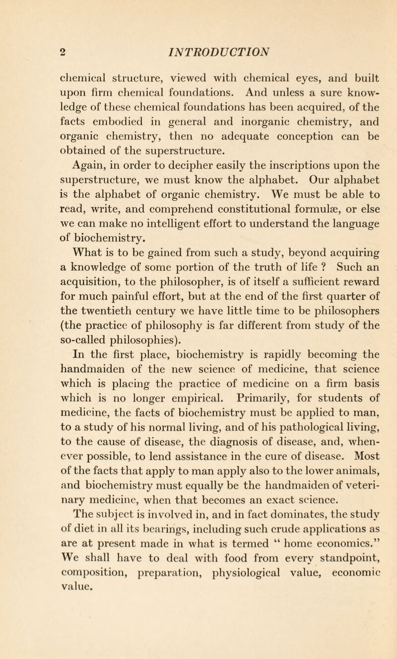 chemical structure, viewed with chemical eyes, and built upon firm chemical foundations. And unless a sure know¬ ledge of these chemical foundations has been acquired, of the facts embodied in general and inorganic chemistry, and organic chemistry, then no adequate conception can be obtained of the superstructure. Again, in order to decipher easily the inscriptions upon the superstructure, we must know the alphabet. Our alphabet is the alphabet of organic chemistry. We must be able to read, write, and comprehend constitutional formulae, or else we can make no intelligent effort to understand the language of biochemistry. What is to be gained from such a study, beyond acquiring a knowledge of some portion of the truth of life ? Such an acquisition, to the philosopher, is of itself a sufficient reward for much painful effort, but at the end of the first quarter of the twentieth century we have little time to be philosophers (the practice of philosophy is far different from study of the so-called philosophies). In the first place, biochemistry is rapidly becoming the handmaiden of the new science of medicine, that science which is placing the practice of medicine on a firm basis which is no longer empirical. Primarily, for students of medicine, the facts of biochemistry must be applied to man, to a study of his normal living, and of his pathological living, to the cause of disease, the diagnosis of disease, and, when¬ ever possible, to lend assistance in the cure of disease. Most of the facts that apply to man apply also to the lower animals, and biochemistry must equally be the handmaiden of veteri¬ nary medicine, when that becomes an exact science. The subject is involved in, and in fact dominates, the study of diet in all its bearings, including such crude applications as are at present made in what is termed “ home economics.” We shall have to deal with food from every standpoint, composition, preparation, physiological value, economic value.