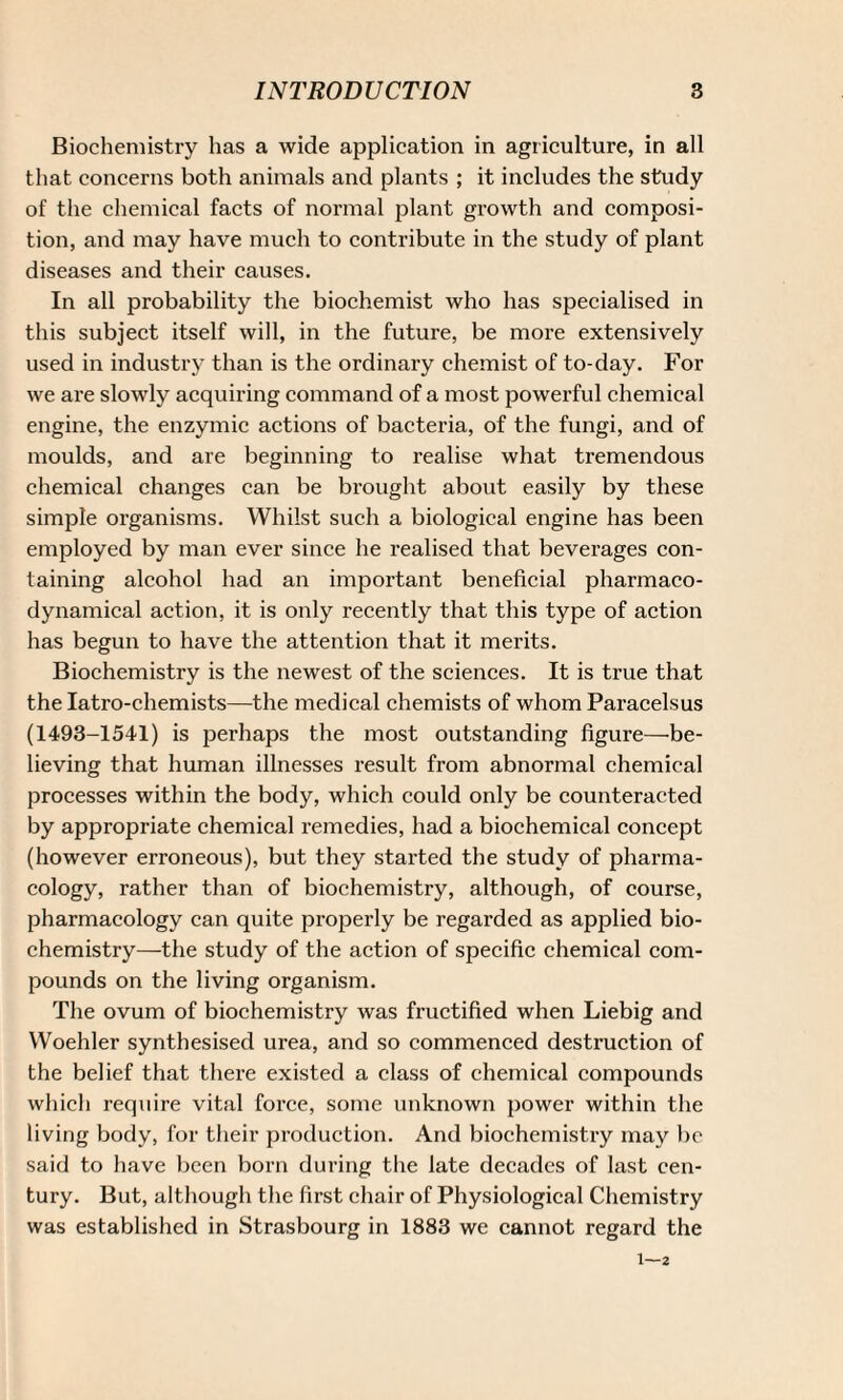 Biochemistry has a wide application in agriculture, in all that concerns both animals and plants ; it includes the study of the chemical facts of normal plant growth and composi¬ tion, and may have much to contribute in the study of plant diseases and their causes. In all probability the biochemist who has specialised in this subject itself will, in the future, be more extensively used in industry than is the ordinary chemist of to-day. For we are slowly acquiring command of a most powerful chemical engine, the enzymic actions of bacteria, of the fungi, and of moulds, and are beginning to realise what tremendous chemical changes can be brought about easily by these simple organisms. Whilst such a biological engine has been employed by man ever since he realised that beverages con¬ taining alcohol had an important beneficial pharmaco- dynamical action, it is only recently that this type of action has begun to have the attention that it merits. Biochemistry is the newest of the sciences. It is true that the Iatro-chemists—the medical chemists of whom Paracelsus (1493-1541) is perhaps the most outstanding figure—be¬ lieving that human illnesses result from abnormal chemical processes within the body, which could only be counteracted by appropriate chemical remedies, had a biochemical concept (however erroneous), but they started the study of pharma¬ cology, rather than of biochemistry, although, of course, pharmacology can quite properly be regarded as applied bio¬ chemistry—the study of the action of specific chemical com¬ pounds on the living organism. The ovum of biochemistry was fructified when Liebig and Woehler synthesised urea, and so commenced destruction of the belief that there existed a class of chemical compounds which require vital force, some unknown power within the living body, for their production. And biochemistry may be said to have been born during the late decades of last cen¬ tury. But, although the first chair of Physiological Chemistry was established in Strasbourg in 1883 we cannot regard the 1—2