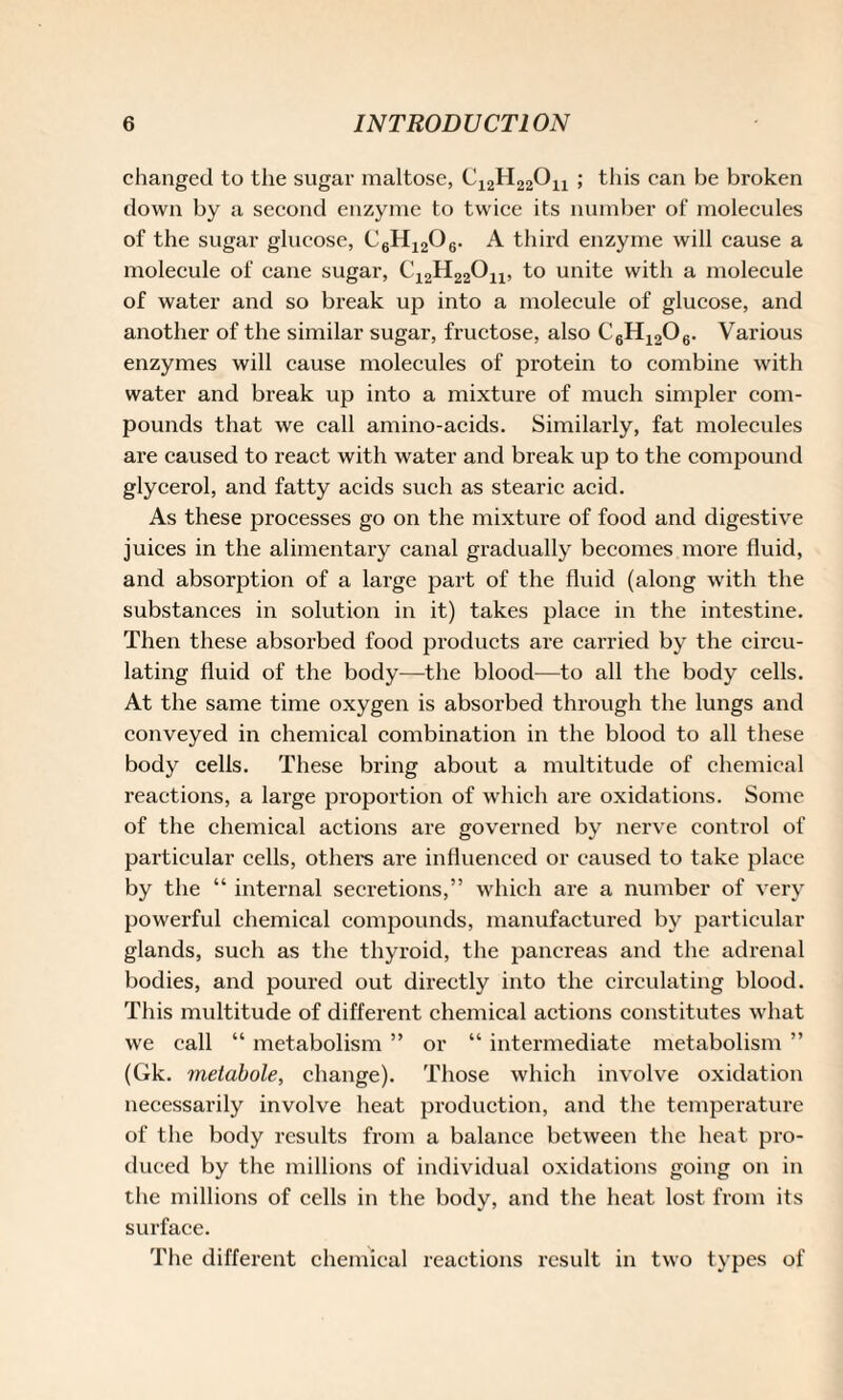 changed to the sugar maltose, C12H22Ou ; this can be broken down by a second enzyme to twice its number of molecules of the sugar glucose, C6H1206. A third enzyme will cause a molecule of cane sugar, C12H22Ou, to unite with a molecule of water and so break up into a molecule of glucose, and another of the similar sugar, fructose, also C6H1206. Various enzymes will cause molecules of protein to combine with water and break up into a mixture of much simpler com¬ pounds that we call amino-acids. Similarly, fat molecules are caused to react with water and break up to the compound glycerol, and fatty acids such as stearic acid. As these processes go on the mixture of food and digestive juices in the alimentary canal gradually becomes more fluid, and absorption of a large part of the fluid (along with the substances in solution in it) takes place in the intestine. Then these absorbed food products are carried by the circu¬ lating fluid of the body—the blood—to all the body cells. At the same time oxygen is absorbed through the lungs and conveyed in chemical combination in the blood to all these body cells. These bring about a multitude of chemical reactions, a large proportion of which are oxidations. Some of the chemical actions are governed by nerve control of particular cells, others are influenced or caused to take place by the “ internal secretions,” which are a number of very powerful chemical compounds, manufactured by particular glands, such as the thyroid, the pancreas and the adrenal bodies, and poured out directly into the circulating blood. This multitude of different chemical actions constitutes what we call “ metabolism ” or “ intermediate metabolism ” (Gk. metabole, change). Those which involve oxidation necessarily involve heat production, and the temperature of the body results from a balance between the heat pro¬ duced by the millions of individual oxidations going on in the millions of cells in the body, and the heat lost from its surface. The different chemical reactions result in two types of