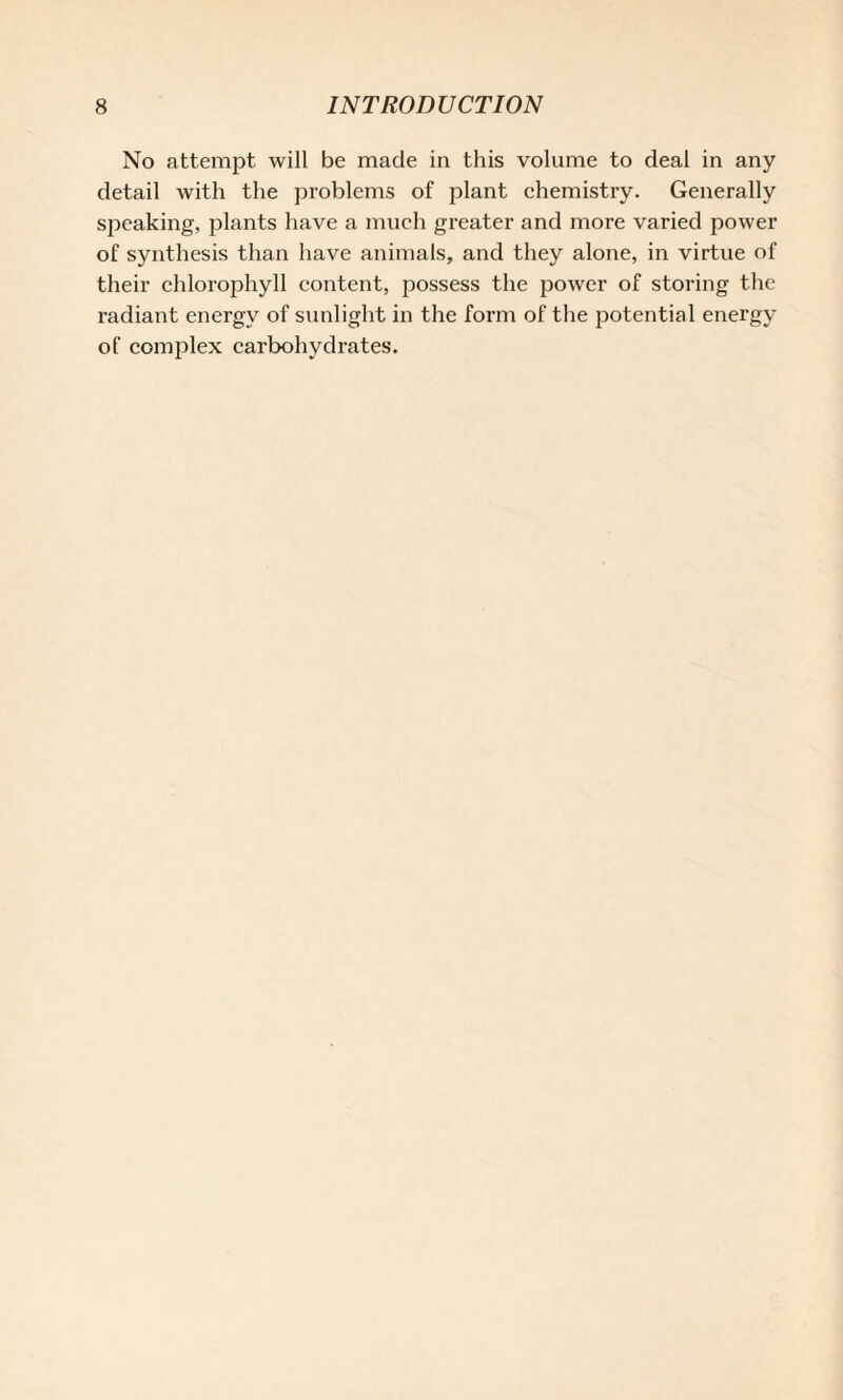 No attempt will be made in this volume to deal in any detail with the problems of plant chemistry. Generally speaking, plants have a much greater and more varied power of synthesis than have animals, and they alone, in virtue of their chlorophyll content, possess the power of storing the radiant energy of sunlight in the form of the potential energy of complex carbohydrates.