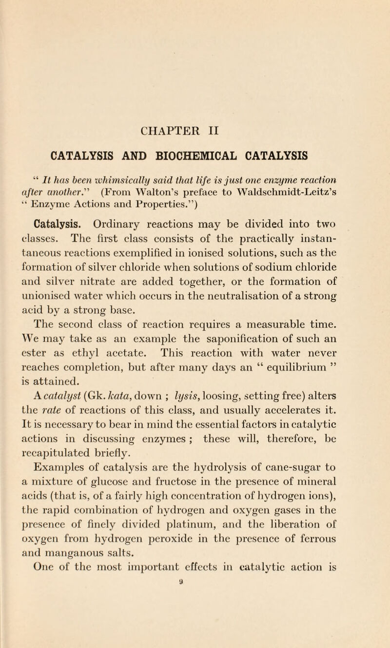 CHAPTER II CATALYSIS AND BIOCHEMICAL CATALYSIS “ It has been whimsically said that life is just one enzyme reaction after another.’’' (From Walton’s preface to Waldschmidt-Leitz’s “ Enzyme Actions and Properties.”) Catalysis. Ordinary reactions may be divided into two classes. The first class consists of the practically instan¬ taneous reactions exemplified in ionised solutions, such as the formation of silver chloride when solutions of sodium chloride and silver nitrate are added together, or the formation of unionised water which occurs in the neutralisation of a strong acid by a strong base. The second class of reaction requires a measurable time. We may take as an example the saponification of such an ester as ethyl acetate. This reaction with water never reaches completion, but after many days an “ equilibrium ” is attained. A catalyst (Gk. kata, down ; lysis, loosing, setting free) alters the rate of reactions of this class, and usually accelerates it. It is necessary to bear in mind the essential factors in catalytic actions in discussing enzymes ; these will, therefore, be recapitulated briefly. Examples of catalysis are the hydrolysis of cane-sugar to a mixture of glucose and fructose in the presence of mineral acids (that is, of a fairly high concentration of hydrogen ions), the rapid combination of hydrogen and oxygen gases in the presence of finely divided platinum, and the liberation of oxygen from hydrogen peroxide in the presence of ferrous and manganous salts. One of the most important effects in catalytic action is