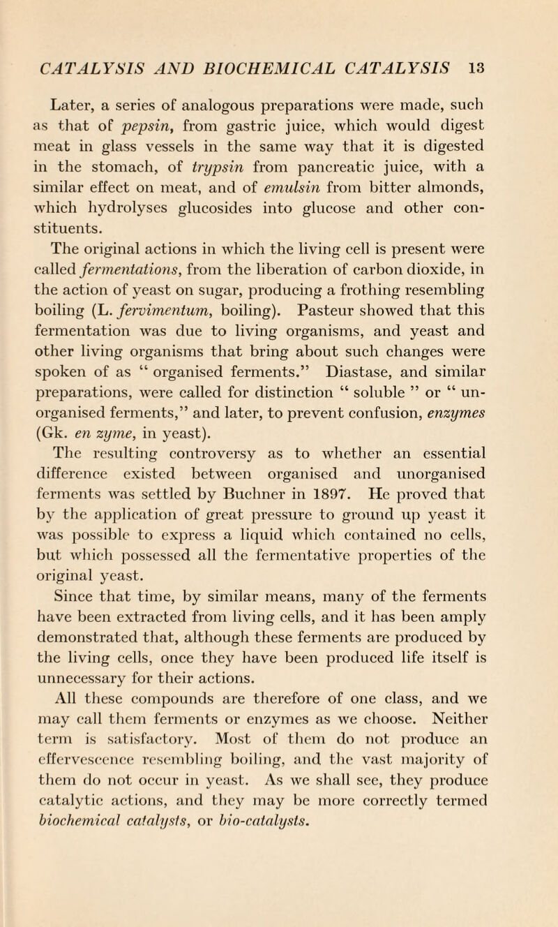 Later, a series of analogous preparations were made, such as that of pepsin, from gastric juice, which would digest meat in glass vessels in the same way that it is digested in the stomach, of trypsin from pancreatic juice, with a similar effect on meat, and of emulsin from bitter almonds, which hydrolyses glucosides into glucose and other con¬ stituents. The original actions in which the living cell is present were called fermentations, from the liberation of carbon dioxide, in the action of yeast on sugar, producing a frothing resembling boiling (L. fervimentum, boiling). Pasteur showed that this fermentation was due to living organisms, and yeast and other living organisms that bring about such changes were spoken of as “ organised ferments.” Diastase, and similar preparations, were called for distinction “ soluble ” or “ un¬ organised ferments,” and later, to prevent confusion, enzymes (Gk. en zyme, in yeast). The resulting controversy as to whether an essential difference existed between organised and unorganised ferments was settled by Buchner in 1897. He proved that by the application of great pressure to ground up yeast it was possible to express a liquid which contained no cells, but which possessed all the fermentative properties of the original yeast. Since that time, by similar means, many of the ferments have been extracted from living cells, and it has been amply demonstrated that, although these ferments are produced by the living cells, once they have been produced life itself is unnecessary for their actions. All these compounds are therefore of one class, and we may call them ferments or enzymes as we choose. Neither term is satisfactory. Most of them do not produce an effervescence resembling boiling, and the vast majority of them do not occur in yeast. As we shall see, they produce catalytic actions, and they may be more correctly termed biochemical catalysis, or bio-catalysts.