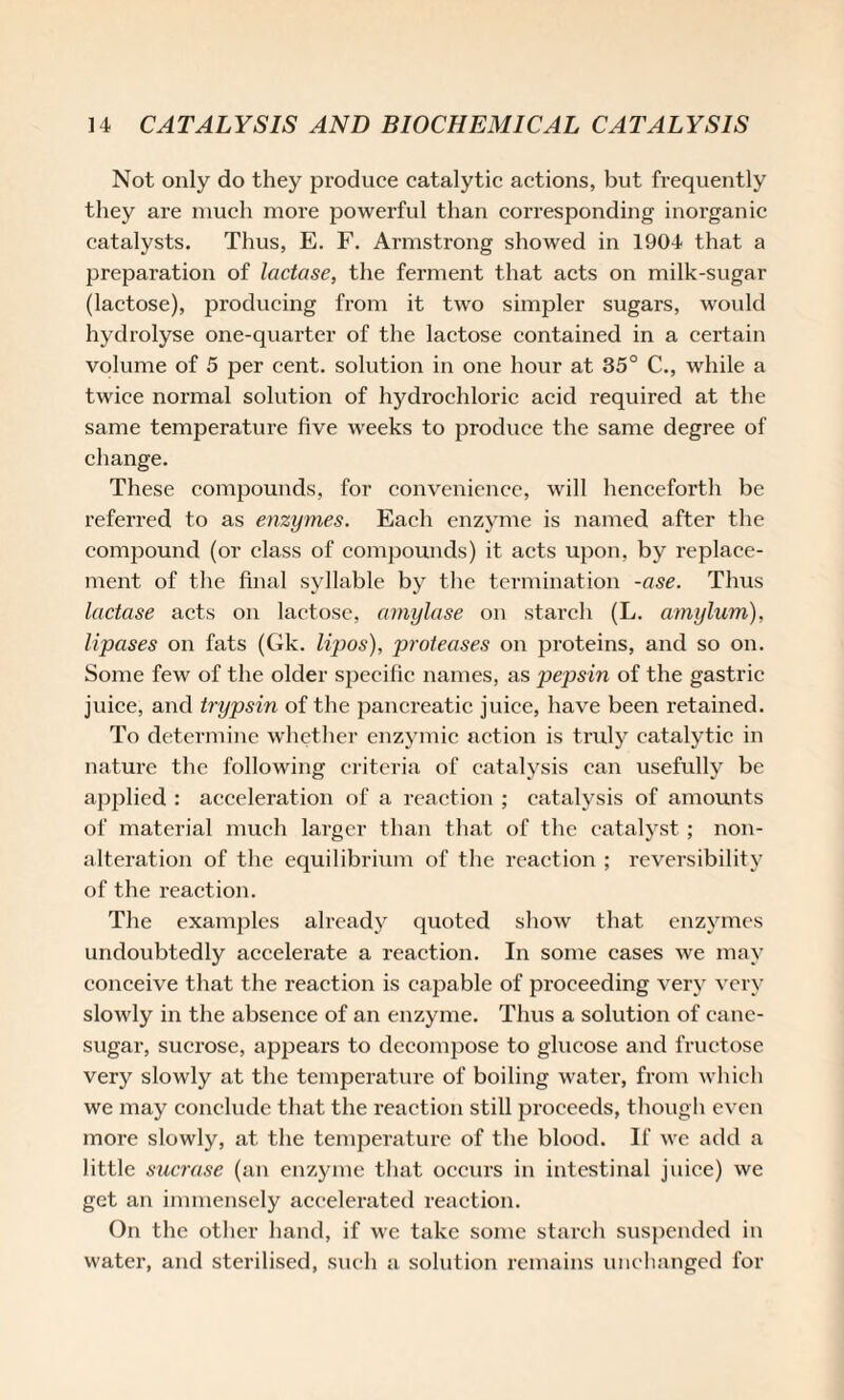 Not only do they produce catalytic actions, but frequently they are much more powerful than corresponding inorganic catalysts. Thus, E. F. Armstrong showed in 1904 that a preparation of lactase, the ferment that acts on milk-sugar (lactose), producing from it two simpler sugars, would hydrolyse one-quarter of the lactose contained in a certain volume of 5 per cent, solution in one hour at 35° C., while a twice normal solution of hydrochloric acid required at the same temperature five weeks to produce the same degree of change. These compounds, for convenience, will henceforth be referred to as enzymes. Each enzyme is named after the confound (or class of compounds) it acts upon, by replace¬ ment of the final syllable by the termination -ase. Thus lactase acts on lactose, amylase on starch (L. cimylum), lipases on fats (Gk. lipos), proteases on proteins, and so on. Some few of the older specific names, as pepsin of the gastric juice, and trypsin of the pancreatic juice, have been retained. To determine whether enzymic action is truly catalytic in nature the following criteria of catalysis can usefully be applied : acceleration of a reaction ; catalysis of amounts of material much larger than that of the catalyst ; non¬ alteration of the equilibrium of the reaction ; reversibility of the reaction. The examples already quoted show that enzymes undoubtedly accelerate a reaction. In some cases we may conceive that the reaction is capable of proceeding very very slowly in the absence of an enzyme. Thus a solution of cane- sugar, sucrose, appears to decompose to glucose and fructose very slowly at the temperature of boiling water, from which we may conclude that the reaction still proceeds, though even more slowly, at the temperature of the blood. If we add a little sucrose (an enzyme that occurs in intestinal juice) we get an immensely accelerated reaction. On the other hand, if we take some starch suspended in water, and sterilised, such a solution remains unchanged for