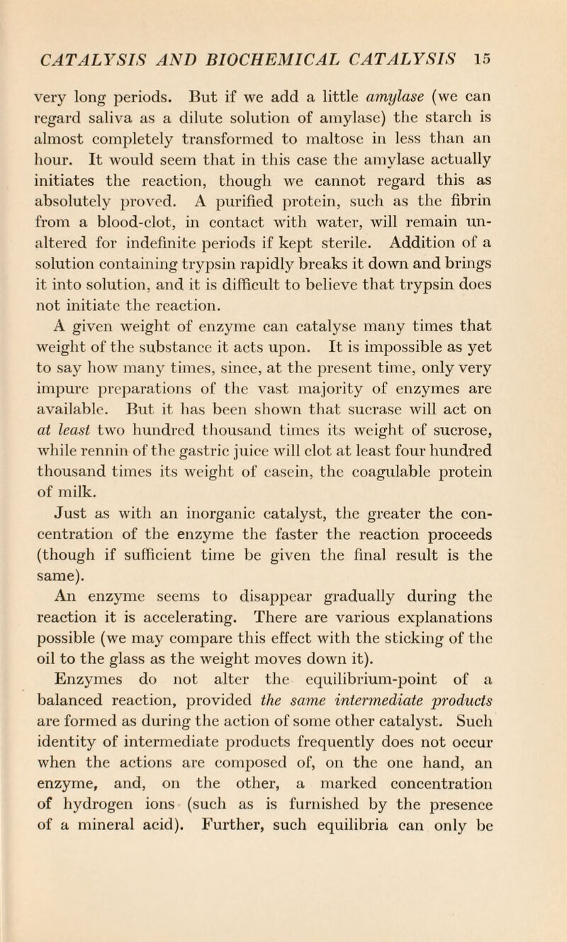 very long periods. But if we add a little amylase (we can regard saliva as a dilute solution of amylase) the starch is almost completely transformed to maltose in less than an hour. It would seem that in this case the amylase actually initiates the reaction, though we cannot regard this as absolutely proved. A purified protein, such as the fibrin from a blood-clot, in contact with water, will remain un¬ altered for indefinite periods if kept sterile. Addition of a solution containing trypsin rapidly breaks it down and brings it into solution, and it is difficult to believe that trypsin does not initiate the reaction. A given weight of enzyme can catalyse many times that weight of the substance it acts upon. It is impossible as yet to say how many times, since, at the present time, only very impure preparations of the vast majority of enzymes are available. But it has been shown that sucrase will act on at least two hundred thousand times its weight of sucrose, while rennin of the gastric juice will clot at least four hundred thousand times its weight of casein, the coagulable protein of milk. Just as with an inorganic catalyst, the greater the con¬ centration of the enzyme the faster the reaction proceeds (though if sufficient time be given the final result is the same). An enzyme seems to disappear gradually during the reaction it is accelerating. There are various explanations possible (we may compare this effect with the sticking of the oil to the glass as the weight moves down it). Enzymes do not alter the equilibrium-point of a balanced reaction, provided the same intermediate products are formed as during the action of some other catalyst. Such identity of intermediate products frequently does not occur when the actions are composed of, on the one hand, an enzyme, and, on the other, a marked concentration of hydrogen ions (such as is furnished by the presence of a mineral acid). Further, such equilibria can only be