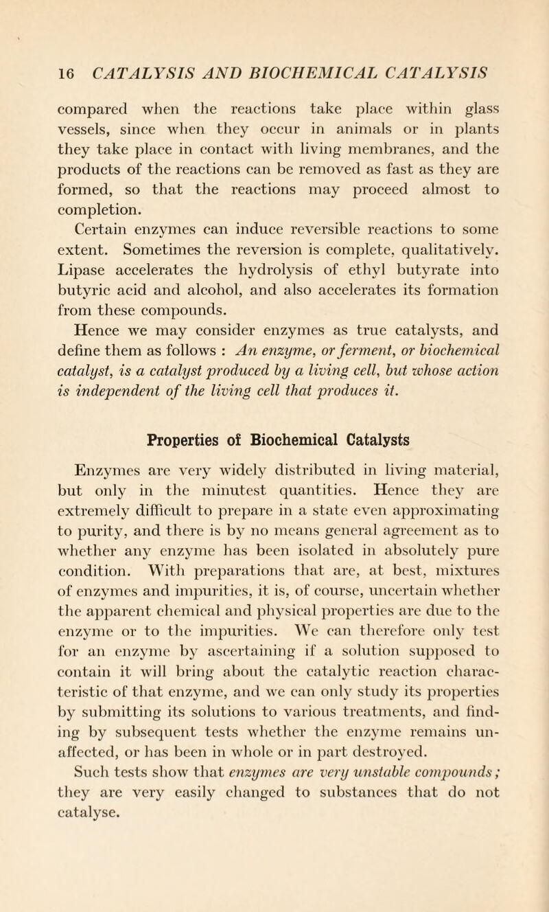 compared when the reactions take place within glass vessels, since when they occur in animals or in plants they take place in contact with living membranes, and the products of the reactions can be removed as fast as they are formed, so that the reactions may proceed almost to completion. Certain enzymes can induce reversible reactions to some extent. Sometimes the reversion is complete, qualitatively. Lipase accelerates the hydrolysis of ethyl butyrate into butyric acid and alcohol, and also accelerates its formation from these compounds. Hence we may consider enzymes as true catalysts, and define them as follows : An enzyme, or ferment, or biochemical catalyst, is a catalyst produced by a living cell, but whose action is independent of the living cell that produces it. Properties of Biochemical Catalysts Enzymes are very widely distributed in living material, but only in the minutest quantities. Hence they are extremely difficult to prepare in a state even approximating to purity, and there is by no means general agreement as to whether any enzyme has been isolated in absolutely pure condition. With preparations that are, at best, mixtures of enzymes and impurities, it is, of course, uncertain whether the apparent chemical and physical properties are due to the enzyme or to the impurities. We can therefore only test for an enzyme by ascertaining if a solution supposed to contain it will bring about the catalytic reaction charac¬ teristic of that enzyme, and we can only study its properties by submitting its solutions to various treatments, and find- ing by subsequent tests whether the enzyme remains un¬ affected, or has been in whole or in part destroyed. Such tests show that enzymes are very unstable compounds; they are very easily changed to substances that do not catalyse.