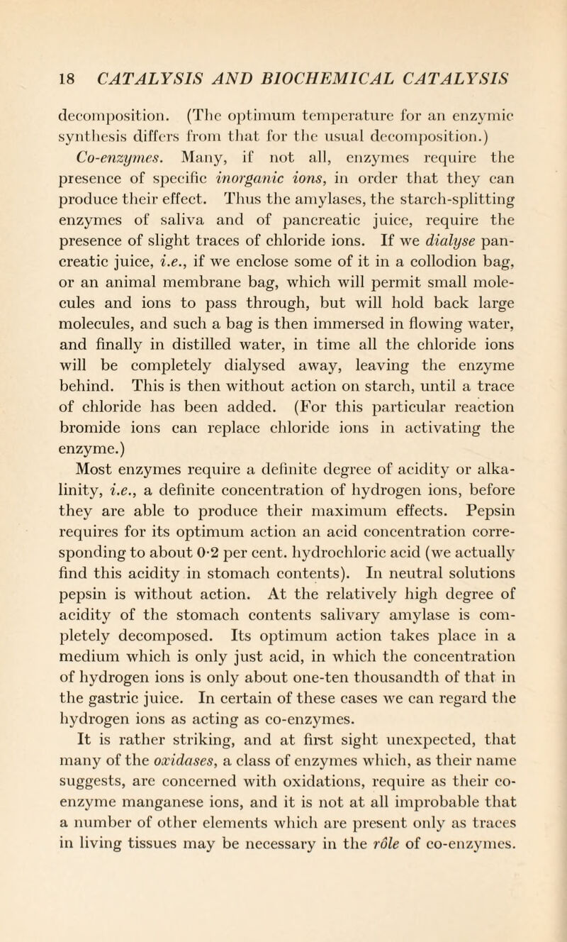decomposition. (The optimum temperature for an enzymic synthesis differs from that for the usual decomposition.) Co-enzymes. Many, if not all, enzymes require the presence of specific inorganic ions, in order that they can produce their effect. Thus the amylases, the starch-splitting enzymes of saliva and of pancreatic juice, require the presence of slight traces of chloride ions. If we dialyse pan¬ creatic juice, i.e., if we enclose some of it in a collodion bag, or an animal membrane bag, which will permit small mole¬ cules and ions to pass through, but will hold back large molecules, and such a bag is then immersed in flowing water, and finally in distilled water, in time all the chloride ions will be completely dialysed away, leaving the enzyme behind. This is then without action on starch, until a trace of chloride has been added. (For this particular reaction bromide ions can replace chloride ions in activating the enzyme.) Most enzymes require a definite degree of acidity or alka¬ linity, i.e., a definite concentration of hydrogen ions, before they are able to produce their maximum effects. Pepsin requires for its optimum action an acid concentration corre¬ sponding to about 0-2 per cent, hydrochloric acid (we actually find this acidity in stomach contents). In neutral solutions pepsin is without action. At the relatively high degree of acidity of the stomach contents salivary amylase is com¬ pletely decomposed. Its optimum action takes place in a medium which is only just acid, in which the concentration of hydrogen ions is only about one-ten thousandth of that in the gastric juice. In certain of these eases we can regard the hydrogen ions as acting as co-enzymes. It is rather striking, and at first sight unexpected, that many of the oxidases, a class of enzymes which, as their name suggests, are concerned with oxidations, require as their co¬ enzyme manganese ions, and it is not at all improbable that a number of other elements which are present only as traces in living tissues may be necessary in the role of co-enzymes.