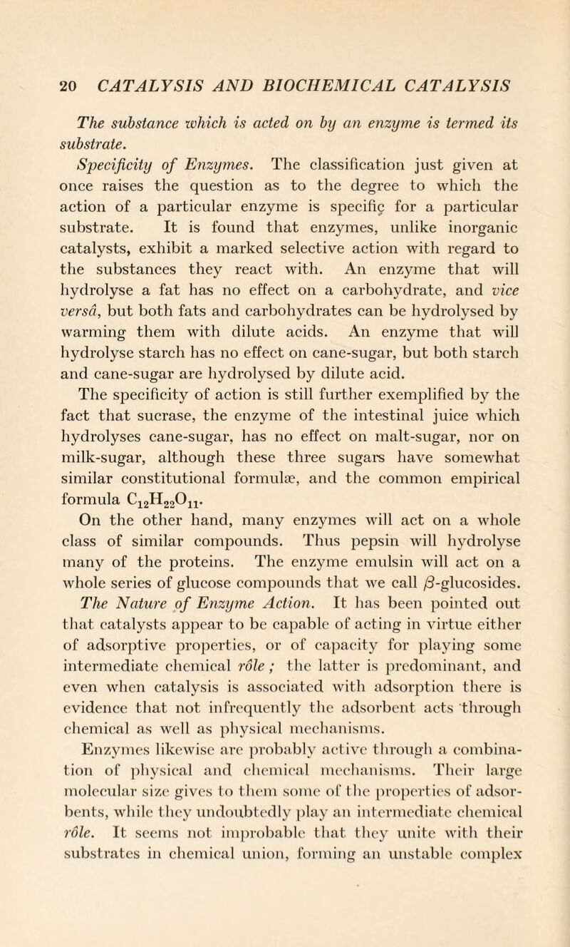 The substance which is acted on by an enzyme is termed its substrate. Specificity of Enzymes. The classification just given at once raises the question as to the degree to which the action of a particular enzyme is specific for a particular substrate. It is found that enzymes, unlike inorganic catalysts, exhibit a marked selective action with regard to the substances they react with. An enzyme that will hydrolyse a fat has no effect on a carbohydrate, and vice versa, but both fats and carbohydrates can be hydrolysed by warming them with dilute acids. An enzyme that will hydrolyse starch has no effect on cane-sugar, but both starch and cane-sugar are hydrolysed by dilute acid. The specificity of action is still further exemplified by the fact that sucrase, the enzyme of the intestinal juice which hydrolyses cane-sugar, has no effect on malt-sugar, nor on milk-sugar, although these three sugars have somewhat similar constitutional formulae, and the common empirical formula C12H22011. On the other hand, many enzymes will act on a whole class of similar compounds. Thus pepsin will hydrolyse many of the proteins. The enzyme emulsin will act on a whole series of glucose compounds that we call /3-glueosides. The Nature of Enzyme Action. It has been pointed out that catalysts appear to be capable of acting in virtue either of adsorptive properties, or of capacity for playing some intermediate chemical role; the latter is predominant, and even when catalysis is associated with adsorption there is evidence that not infrequently the adsorbent acts through chemical as well as physical mechanisms. Enzymes likewise are probably active through a combina¬ tion of physical and chemical mechanisms. Their large molecular size gives to them some of the properties of adsor¬ bents, while they undoubtedly play an intermediate chemical role. It seems not improbable that they unite with their substrates in chemical union, forming an unstable complex