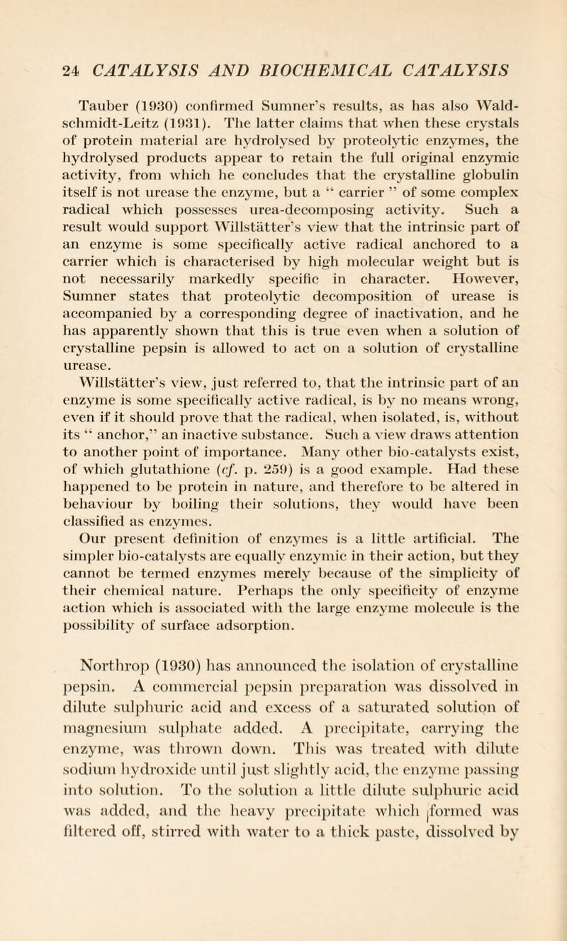 Tauber (1930) confirmed Sumner’s results, as has also Wald- sclimidt-Leitz (1931). The latter claims that when these crystals of protein material are hydrolysed by proteolytic enzymes, the hydrolysed products appear to retain the full original enzymic activity, from which he concludes that the crystalline globulin itself is not urease the enzyme, but a “ carrier ” of some complex radical which possesses urea-decomposing activity. Such a result would support Willstatter’s view that the intrinsic part of an enzyme is some specifically active radical anchored to a carrier which is characterised by high molecular weight but is not necessarily markedly specific in character. However, Sumner states that proteolytic decomposition of urease is accompanied by a corresponding degree of inactivation, and he has apparently shown that this is true even when a solution of crystalline pepsin is allowed to act on a solution of crystalline urease. Willstatter’s view, just referred to, that the intrinsic part of an enzyme is some specifically active radical, is by no means wrong, even if it should prove that the radical, when isolated, is, without its “ anchor,” an inactive substance. Such a view draws attention to another point of importance. Many other bio-catalysts exist, of which glutathione (cf. p. 259) is a good example. Had these happened to be protein in nature, and therefore to be altered in behaviour by boiling their solutions, they would have been classified as enzymes. Our present definition of enzymes is a little artificial. The simpler bio-catalysts are equally enzymic in their action, but they cannot be termed enzymes merely because of the simplicity of their chemical nature. Perhaps the only specificity of enzyme action which is associated with the large enzyme molecule is the possibility of surface adsorption. Northrop (1930) has announced the isolation of crystalline pepsin. A commercial pepsin preparation was dissolved in dilute sulphuric acid and excess of a saturated solution of magnesium sulphate added. A precipitate, carrying the enzyme, was thrown down. This was treated with dilute sodium hydroxide until just slightly acid, the enzyme passing into solution. To the solution a little dilute sulphuric acid was added, and the heavy precipitate which |formcd was filtered off, stirred with water to a thick paste, dissolved by