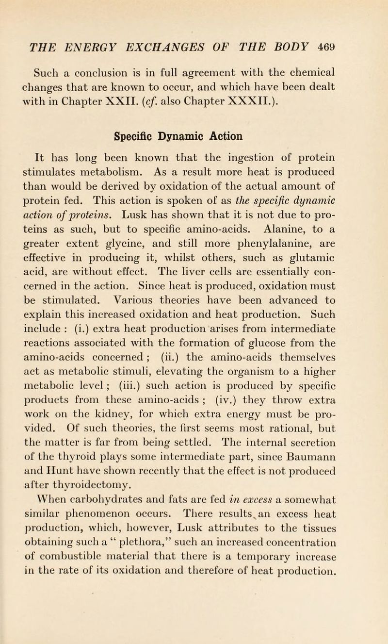 Such a conclusion is in full agreement with the chemical changes that are known to occur, and which have been dealt with in Chapter XXII. (cf. also Chapter XXXII.). Specific Dynamic Action It has long been known that the ingestion of protein stimulates metabolism. As a result more heat is produced than would be derived by oxidation of the actual amount of protein fed. This action is spoken of as the specific dynamic action of proteins. Lusk has shown that it is not due to pro¬ teins as such, but to specific amino-acids. Alanine, to a greater extent glycine, and still more phenylalanine, are effective in producing it, whilst others, such as glutamic acid, are without effect. The liver cells are essentially con¬ cerned in the action. Since heat is produced, oxidation must be stimulated. Various theories have been advanced to explain this increased oxidation and heat production. Such include : (i.) extra heat production arises from intermediate reactions associated with the formation of glucose from the amino-acids concerned ; (ii.) the amino-acids themselves act as metabolic stimuli, elevating the organism to a higher metabolic level ; (iii.) such action is produced by specific products from these amino-acids ; (iv.) they throw extra work on the kidney, for which extra energy must be pro¬ vided. Of such theories, the first seems most rational, but the matter is far from being settled. The internal secretion of the thyroid plays some intermediate part, since Baumann and Hunt have shown recently that the effect is not produced after thyroidectomy. When carbohydrates and fats are fed in excess a somewhat similar phenomenon occurs. There resultsvan excess heat production, which, however, Lusk attributes to the tissues obtaining such a “ plethora,” such an increased concentration of combustible material that there is a temporary increase in the rate of its oxidation and therefore of heat production.