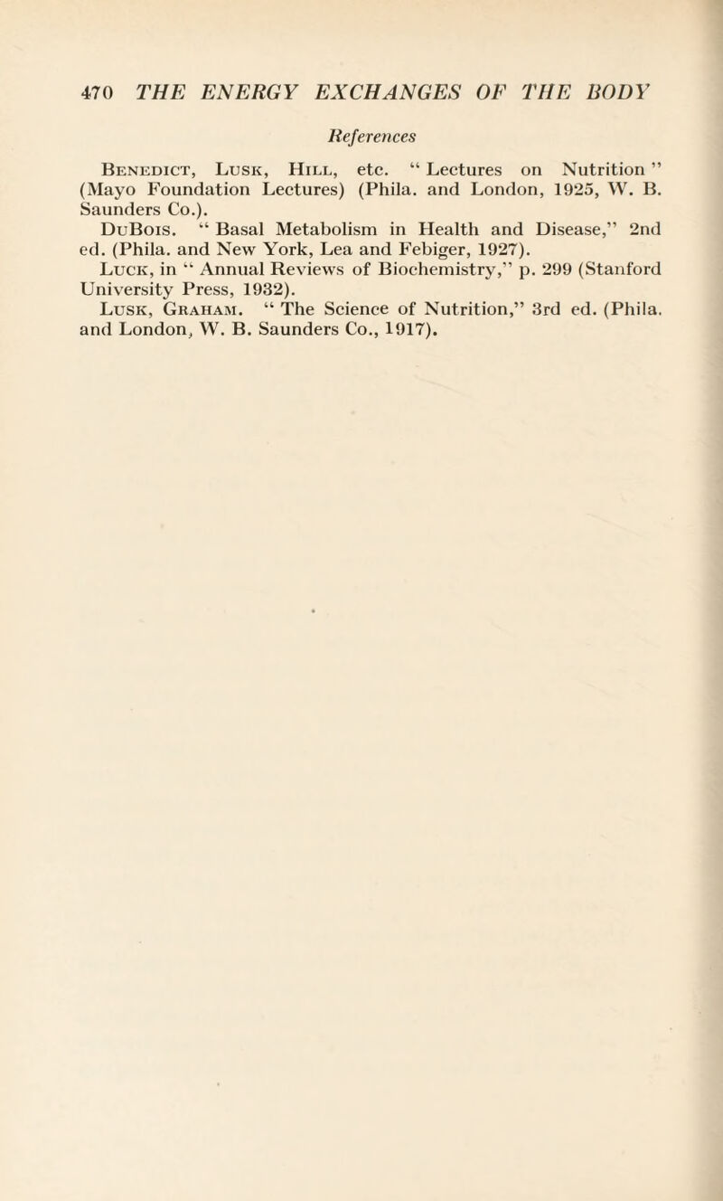 References Benedict, Lusk, Hill, etc. “ Lectures on Nutrition ” (Mayo Foundation Lectures) (Phila. and London, 1925, W. B. Saunders Co.). DuBois. “ Basal Metabolism in Health and Disease,” 2nd ed. (Phila. and New York, Lea and Febiger, 1927). Luck, in “ Annual Reviews of Biochemistry,” p. 299 (Stanford University Press, 1932). Lusk, Graham. “ The Science of Nutrition,” 3rd ed. (Phila. and London, W. B. Saunders Co., 1917).