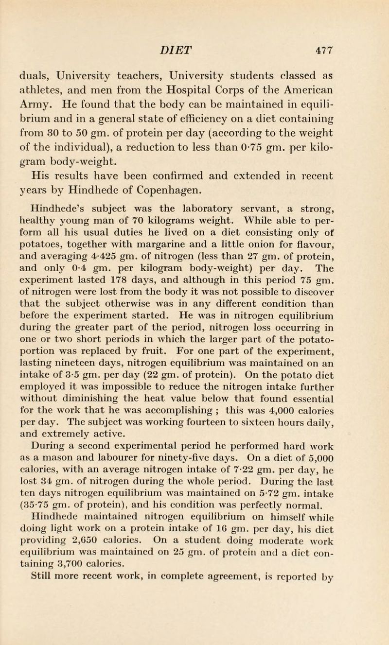 duals, University teachers, University students classed as athletes, and men from the Hospital Corps of the American Army. He found that the body can be maintained in equili¬ brium and in a general state of efficiency on a diet containing from 30 to 50 gin. of protein per day (according to the weight of the individual), a reduction to less than 0-75 gm. per kilo¬ gram body-weight. His results have been confirmed and extended in recent years by Hindhede of Copenhagen. Hindhede’s subject was the laboratory servant, a strong, healthy young man of 70 kilograms weight. While able to per¬ form all his usual duties he lived on a diet consisting only of potatoes, together Avith margarine and a little onion for flavour, and averaging 4-425 gm. of nitrogen (less than 27 gm. of protein, and only 0-4 gm. per kilogram body-weight) per day. The experiment lasted 178 days, and although in this period 75 gm. of nitrogen Avere lost from the body it Avas not possible to discover that the subject otherwise was in any different condition than before the experiment started. He was in nitrogen equilibrium during the greater part of the period, nitrogen loss occurring in one or two short periods in Avhich the larger part of the potato- portion was replaced by fruit. For one part of the experiment, lasting nineteen days, nitrogen equilibrium was maintained on an intake of 3-5 gm. per day (22 gm. of protein). On the potato diet employed it Avas impossible to reduce the nitrogen intake further without diminishing the heat value below that found essential for the work that he was accomplishing ; this was 4,000 calories per day. The subject was working fourteen to sixteen hours daily, and extremely active. During a second experimental period he performed hard Avork as a mason and labourer for ninety-five days. On a diet of 5,000 calories, with an average nitrogen intake of 7-22 gm. per day, he lost 34 gm. of nitrogen during the whole period. During the last ten days nitrogen equilibrium Avas maintained on 5-72 gm. intake (35-75 gm. of protein), and his condition Avas perfectly normal. Hindhede maintained nitrogen equilibrium on himself while doing light work on a protein intake of 10 gm. per day, his diet providing 2,050 calories. On a student doing moderate Avork equilibrium was maintained on 25 gm. of protein and a diet con¬ taining 3,700 calorics. Still more recent work, in complete agreement, is reported by
